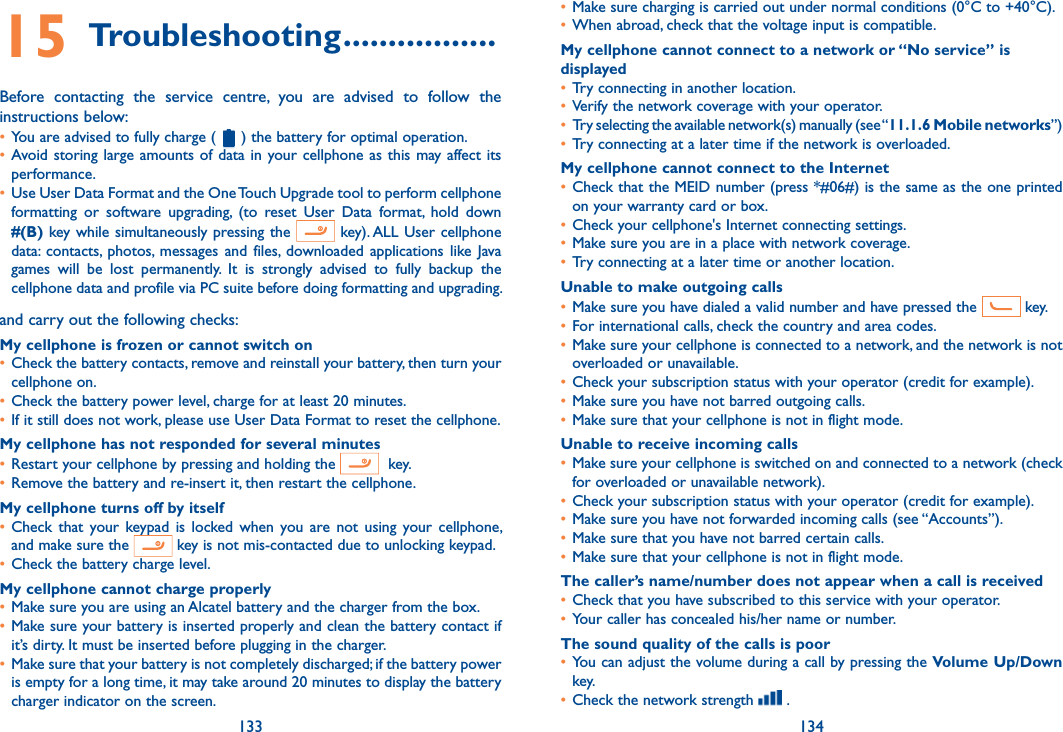133 13415 Troubleshooting .................Before  contacting  the  service  centre,  you  are  advised  to  follow  the instructions below:• You are advised to fully charge (   ) the battery for optimal operation.• Avoid storing large  amounts of data  in your cellphone as  this may  affect its performance.• Use User Data Format and the One Touch Upgrade tool to perform cellphone formatting  or  software  upgrading,  (to  reset  User  Data  format,  hold  down #(B) key while simultaneously pressing the   key). ALL User  cellphone data:  contacts,  photos,  messages  and  files,  downloaded  applications  like  Java games  will  be  lost  permanently.  It  is  strongly  advised  to  fully  backup  the cellphone data and profile via PC suite before doing formatting and upgrading. and carry out the following checks:My cellphone is frozen or cannot switch on • Check the battery contacts, remove and reinstall your battery, then turn your cellphone on.• Check the battery power level, charge for at least 20 minutes.• If it still does not work, please use User Data Format to reset the cellphone.My cellphone has not responded for several minutes• Restart your cellphone by pressing and holding the    key.• Remove the battery and re-insert it, then restart the cellphone.My cellphone turns off by itself• Check  that  your  keypad  is  locked when  you  are not  using  your  cellphone, and make sure the   key is not mis-contacted due to unlocking keypad.• Check the battery charge level.My cellphone cannot charge properly• Make sure you are using an Alcatel battery and the charger from the box.• Make sure your battery is inserted properly and clean the battery contact if it’s dirty. It must be inserted before plugging in the charger.• Make sure that your battery is not completely discharged; if the battery power is empty for a long time, it may take around 20 minutes to display the battery charger indicator on the screen.• Make sure charging is carried out under normal conditions (0°C to +40°C).• When abroad, check that the voltage input is compatible.My cellphone cannot connect to a network or “No service” is displayed• Try connecting in another location.• Verify the network coverage with your operator.• Try selecting the available network(s) manually (see “11.1.6 Mobile networks”)• Try connecting at a later time if the network is overloaded.My cellphone cannot connect to the Internet• Check that the MEID number (press *#06#) is the same as the one printed on your warranty card or box.• Check your cellphone&apos;s Internet connecting settings.• Make sure you are in a place with network coverage.• Try connecting at a later time or another location.Unable to make outgoing calls• Make sure you have dialed a valid number and have pressed the   key.• For international calls, check the country and area codes.• Make sure your cellphone is connected to a network, and the network is not overloaded or unavailable.• Check your subscription status with your operator (credit for example).• Make sure you have not barred outgoing calls.• Make sure that your cellphone is not in flight mode.Unable to receive incoming calls• Make sure your cellphone is switched on and connected to a network (check for overloaded or unavailable network).• Check your subscription status with your operator (credit for example).• Make sure you have not forwarded incoming calls (see “Accounts”).• Make sure that you have not barred certain calls.• Make sure that your cellphone is not in flight mode.The caller’s name/number does not appear when a call is received• Check that you have subscribed to this service with your operator.• Your caller has concealed his/her name or number.The sound quality of the calls is poor• You can adjust the volume during a call by pressing the Volume Up/Down key.• Check the network strength   .