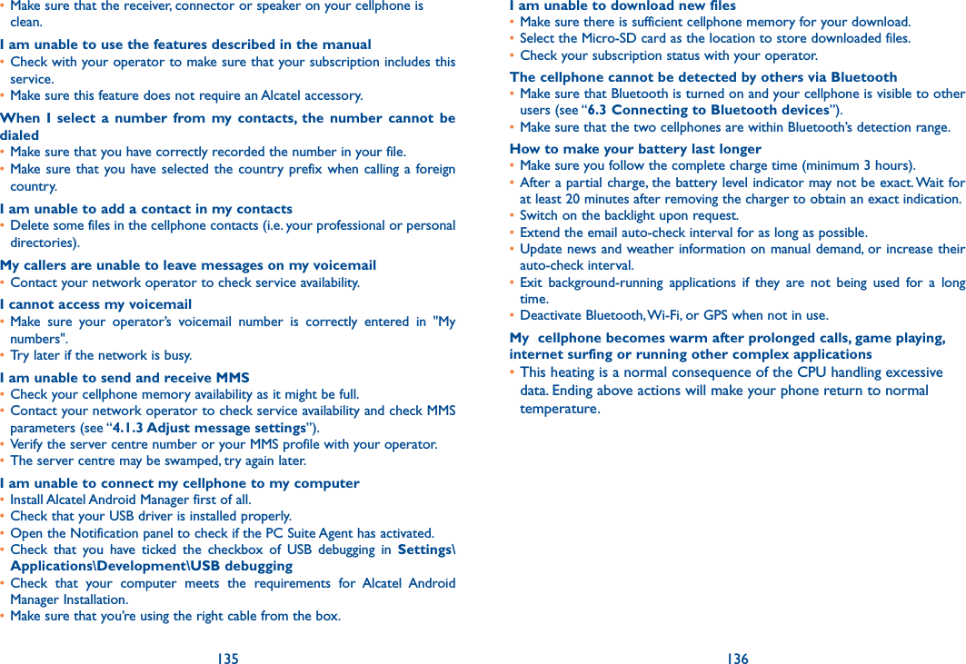 135 136• Make sure that the receiver, connector or speaker on your cellphone is clean.I am unable to use the features described in the manual• Check with your operator to make sure that your subscription includes this service.• Make sure this feature does not require an Alcatel accessory.When  I  select  a  number  from my  contacts,  the  number  cannot  be dialed• Make sure that you have correctly recorded the number in your file.• Make sure that  you have selected the country prefix when calling a foreign country.I am unable to add a contact in my contacts• Delete some files in the cellphone contacts (i.e. your professional or personal directories).My callers are unable to leave messages on my voicemail• Contact your network operator to check service availability.I cannot access my voicemail• Make  sure  your  operator’s  voicemail  number  is  correctly  entered  in  &quot;My numbers&quot;.• Try later if the network is busy.I am unable to send and receive MMS• Check your cellphone memory availability as it might be full.• Contact your network operator to check service availability and check MMS parameters (see “4.1.3 Adjust message settings”).• Verify the server centre number or your MMS profile with your operator.• The server centre may be swamped, try again later.I am unable to connect my cellphone to my computer• Install Alcatel Android Manager first of all.• Check that your USB driver is installed properly.• Open the Notification panel to check if the PC Suite Agent has activated.• Check  that  you  have  ticked  the  checkbox  of  USB  debugging  in  Settings\Applications\Development\USB debugging• Check  that  your  computer  meets  the  requirements  for  Alcatel  Android Manager Installation.• Make sure that you’re using the right cable from the box.I am unable to download new files• Make sure there is sufficient cellphone memory for your download.• Select the Micro-SD card as the location to store downloaded files.• Check your subscription status with your operator.The cellphone cannot be detected by others via Bluetooth• Make sure that Bluetooth is turned on and your cellphone is visible to other users (see “6.3 Connecting to Bluetooth devices”).• Make sure that the two cellphones are within Bluetooth’s detection range.How to make your battery last longer• Make sure you follow the complete charge time (minimum 3 hours).• After a partial charge, the battery level indicator may not be exact. Wait for at least 20 minutes after removing the charger to obtain an exact indication.• Switch on the backlight upon request.• Extend the email auto-check interval for as long as possible.• Update news and weather information on manual demand, or increase their auto-check interval.• Exit  background-running  applications  if  they  are  not  being  used  for  a  long time.• Deactivate Bluetooth, Wi-Fi, or GPS when not in use.My  cellphone becomes warm after prolonged calls, game playing, internet surfing or running other complex applications•This heating is a normal consequence of the CPU handling excessive data. Ending above actions will make your phone return to normal temperature.