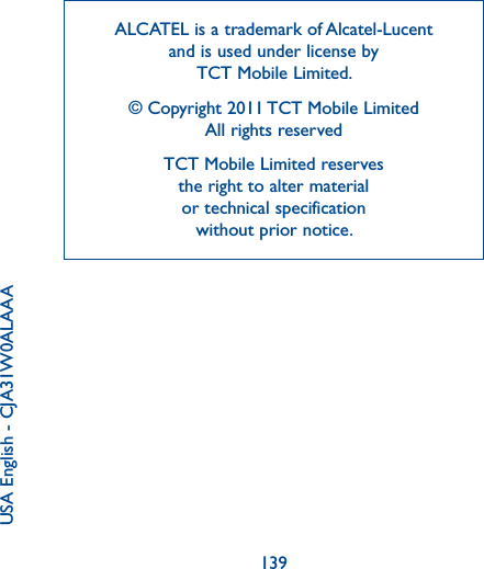 139ALCATEL is a trademark of Alcatel-Lucent and is used under license by  TCT Mobile Limited.© Copyright 2011 TCT Mobile Limited All rights reservedTCT Mobile Limited reserves  the right to alter material  or technical specification  without prior notice.USA English - CJA31W0ALAAA 