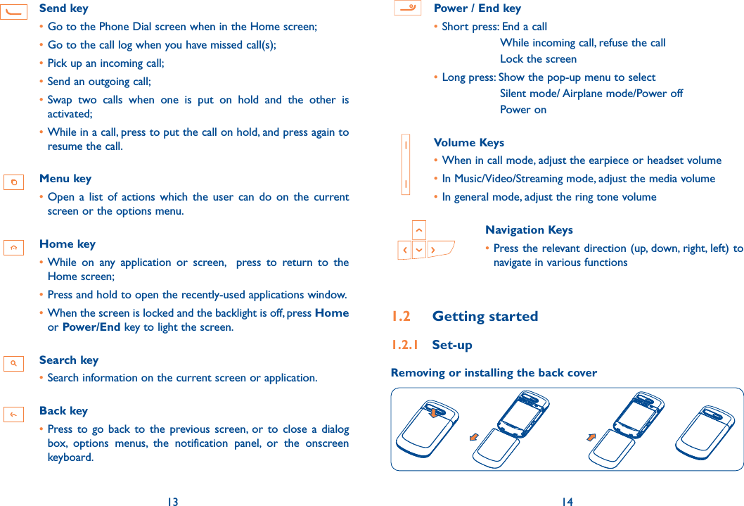 13 14Send key•Go to the Phone Dial screen when in the Home screen;•Go to the call log when you have missed call(s);•Pick up an incoming call;•Send an outgoing call;•Swap  two  calls  when  one  is  put  on  hold  and  the  other  is activated;•While in a call, press to put the call on hold, and press again to resume the call.Menu key•Open  a  list  of  actions  which  the  user  can  do  on  the  current screen or the options menu.Home key•While  on  any  application  or  screen,    press  to  return  to  the Home screen;•Press and hold to open the recently-used applications window.•When the screen is locked and the backlight is off, press Home or Power/End key to light the screen.Search key•Search information on the current screen or application.Back key•Press to  go  back to  the previous screen,  or  to  close  a dialog box,  options  menus,  the  notification  panel,  or  the  onscreen keyboard. Power / End key•Short press: End a call While incoming call, refuse the callLock the screen•Long press: Show the pop-up menu to select Silent mode/ Airplane mode/Power offPower on   Volume Keys •When in call mode, adjust the earpiece or headset volume•In Music/Video/Streaming mode, adjust the media volume•In general mode, adjust the ring tone volume  Navigation Keys•Press the relevant direction (up, down, right, left) to navigate in various functions1.2  Getting started1.2.1  Set-upRemoving or installing the back cover