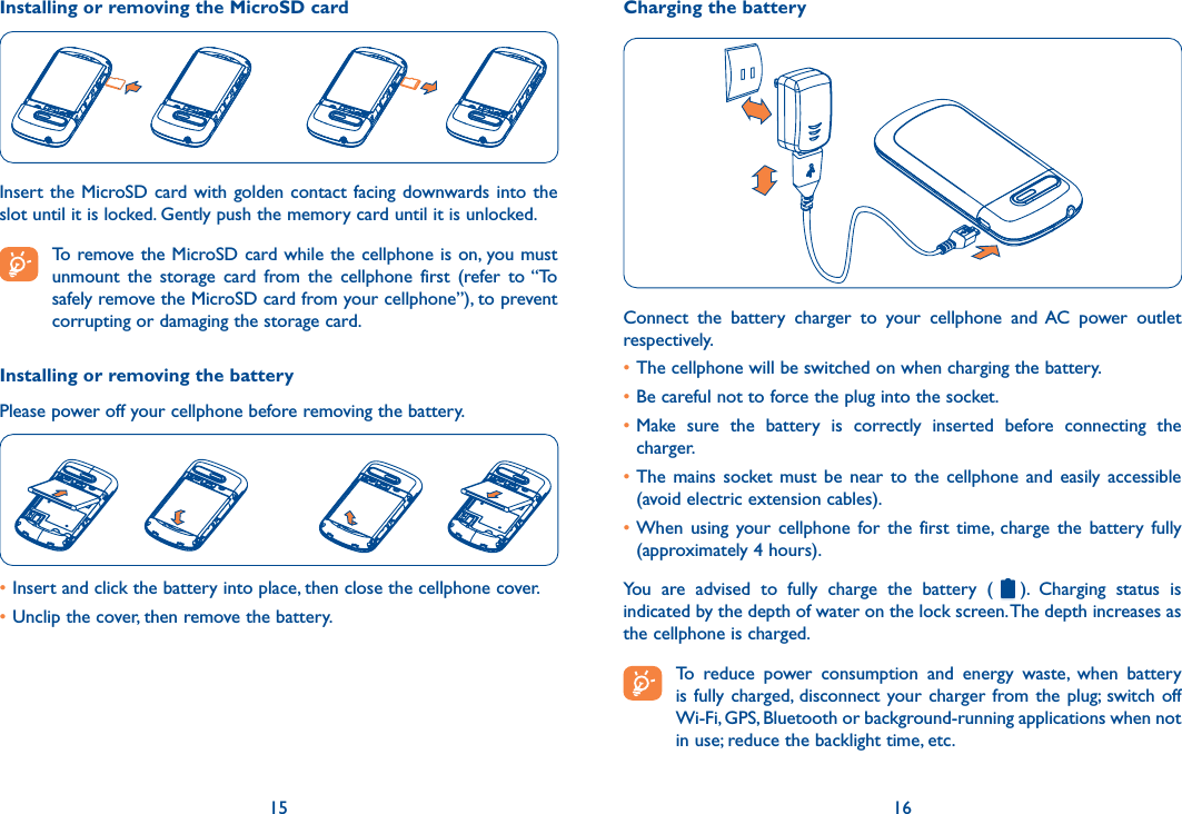15 16Installing or removing the MicroSD cardInsert  the MicroSD card with golden contact  facing downwards into  the slot until it is locked. Gently push the memory card until it is unlocked. To remove the MicroSD card while the cellphone is on, you must unmount  the  storage  card  from  the  cellphone  first  (refer  to “To safely remove the MicroSD card from your cellphone”), to prevent corrupting or damaging the storage card.Installing or removing the batteryPlease power off your cellphone before removing the battery.•Insert and click the battery into place, then close the cellphone cover.•Unclip the cover, then remove the battery.Charging the batteryConnect  the  battery  charger  to  your  cellphone  and  AC  power  outlet respectively.•The cellphone will be switched on when charging the battery.•Be careful not to force the plug into the socket.•Make  sure  the  battery  is  correctly  inserted  before  connecting  the charger.•The  mains  socket must  be  near  to  the  cellphone  and  easily  accessible (avoid electric extension cables).•When  using  your cellphone  for  the  first  time,  charge  the  battery  fully (approximately 4 hours).You  are  advised  to  fully  charge  the  battery  ( ).  Charging  status  is indicated by the depth of water on the lock screen. The depth increases as the cellphone is charged. To  reduce  power  consumption  and  energy  waste,  when  battery is fully charged,  disconnect  your charger from the  plug;  switch  off Wi-Fi, GPS, Bluetooth or background-running applications when not in use; reduce the backlight time, etc.