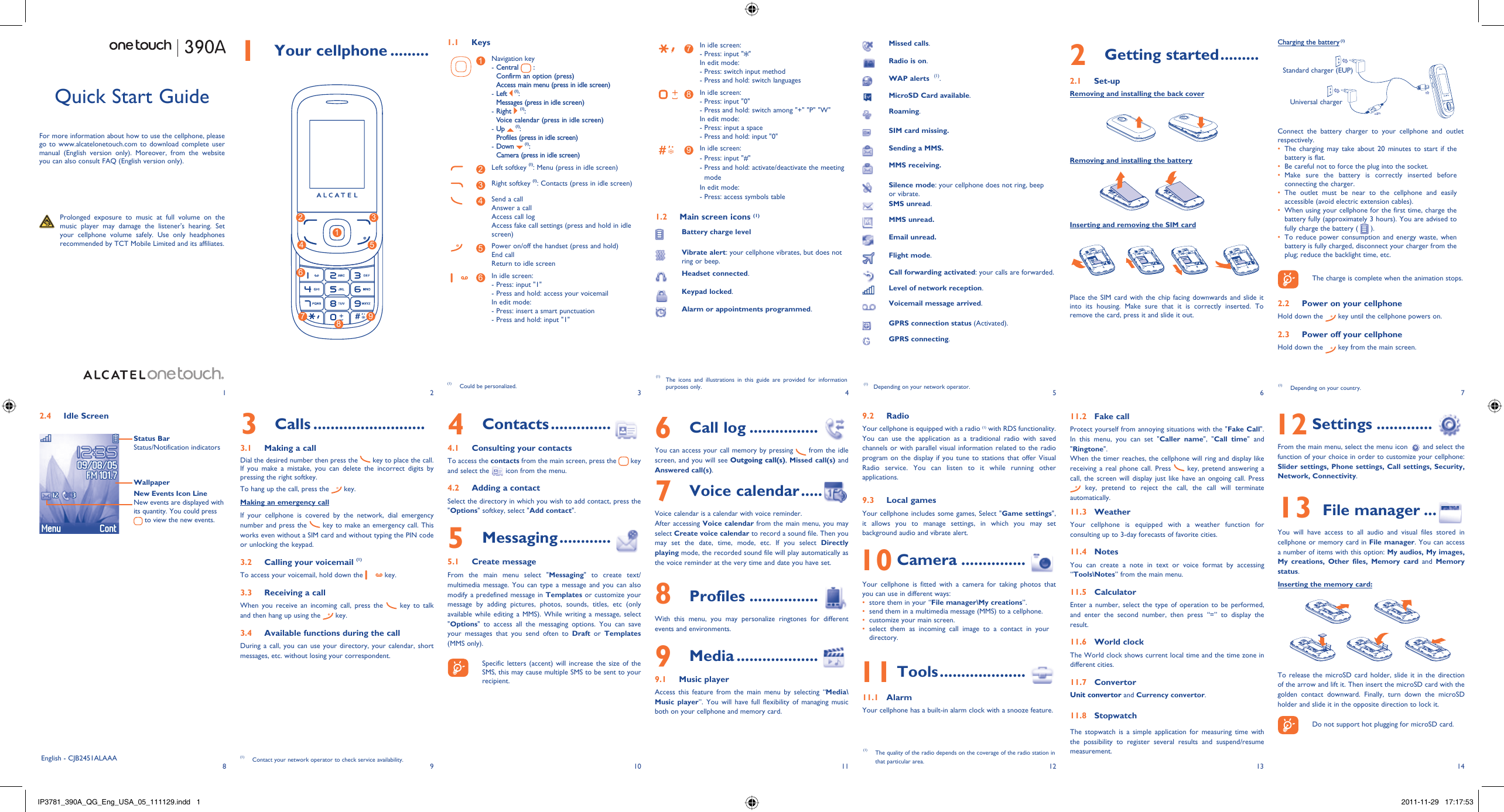 18293104115126137141 Your cellphone ......... 1.1 Keys1Navigation key-  Central   : Confirm an option (press)Access main menu (press in idle screen)-  Left   (1): Messages (press in idle screen)-  Right   (1): Voice calendar (press in idle screen)-  Up   (1): Profiles (press in idle screen)-  Down   (1): Camera (press in idle screen)2Left softkey (1): Menu (press in idle screen)3Right softkey (1): Contacts (press in idle screen)4Send a callAnswer a callAccess call logAccess fake call settings (press and hold in idle screen)5Power on/off the handset (press and hold)End callReturn to idle screen6In idle screen:- Press: input &quot;1&quot;- Press and hold: access your voicemailIn edit mode:- Press: insert a smart punctuation- Press and hold: input &quot;1&quot;7In idle screen:- Press: input &quot; &quot;In edit mode:- Press: switch input method- Press and hold: switch languages8In idle screen:- Press: input &quot;0&quot;- Press and hold: switch among &quot;+&quot; &quot;P&quot; &quot;W&quot;In edit mode:- Press: input a space- Press and hold: input &quot;0&quot;9In idle screen:- Press: input &quot;#&quot;-  Press and hold: activate/deactivate the meeting modeIn edit mode:- Press: access symbols table1.2  Main screen icons (1)Battery charge levelVibrate alert: your cellphone vibrates, but does not ring or beep.Headset connected.Keypad locked.Alarm or appointments programmed.Charging the battery (1)Connect the battery charger to your cellphone and outlet respectively.The charging may take about 20 minutes to start if the • battery is flat.Be careful not to force the plug into the socket.• Make sure the battery is correctly inserted before • connecting the charger.The outlet must be near to the cellphone and easily • accessible (avoid electric extension cables).When using your cellphone for the first time, charge the • battery fully (approximately 3 hours). You are advised to fully charge the battery (   ).To reduce power consumption and energy waste, when • battery is fully charged, disconnect your charger from the plug; reduce the backlight time, etc.    The charge is complete when the animation stops.2.2  Power on your cellphoneHold down the   key until the cellphone powers on.2.3  Power off your cellphoneHold down the   key from the main screen.2.4  Idle Screen Status BarStatus/Notification indicatorsWallpaperNew Events Icon LineNew events are displayed with its quantity. You could press  to view the new events.6 Call log ................You can access your call memory by pressing   from the idle screen, and you will see Outgoing call(s), Missed call(s) and Answered call(s).7 Voice calendar .....Voice calendar is a calendar with voice reminder. After accessing Voice calendar from the main menu, you may select Create voice calendar to record a sound file. Then you may set the date, time, mode, etc. If you select Directly playing mode, the recorded sound file will play automatically as the voice reminder at the very time and date you have set.8 Profiles ................With this menu, you may personalize ringtones for different events and environments.9 Media ...................9.1 Music playerAccess this feature from the main menu by selecting “Media\Music player”. You will have full flexibility of managing music both on your cellphone and memory card.Quick Start GuideFor more information about how to use the cellphone, please go to www.alcatelonetouch.com to download complete user manual (English version only). Moreover, from the website you can also consult FAQ (English version only).  Prolonged exposure to music at full volume on the music player may damage the listener&apos;s hearing. Set your cellphone volume safely. Use only headphones recommended by TCT Mobile Limited and its affiliates.(1)  The icons and illustrations in this guide are provided for information purposes only. (1)  Depending on your network operator.English - CJB2451ALAAA4 Contacts ..............4.1  Consulting your contactsTo access the contacts from the main screen, press the   key and select the   icon from the menu. 4.2  Adding a contactSelect the directory in which you wish to add contact, press the &quot;Options&quot; softkey, select &quot;Add contact&quot;.5 Messaging ............5.1 Create messageFrom the main menu select &quot;Messaging&quot; to create text/multimedia message. You can type a message and you can also modify a predefined message in Templates or customize your message by adding pictures, photos, sounds, titles, etc (only available while editing a MMS). While writing a message, select &quot;Options&quot; to access all the messaging options. You can save your messages that you send often to Draft or Templates (MMS only).    Specific letters (accent) will increase the size of the SMS, this may cause multiple SMS to be sent to your recipient.3 Calls ..........................3.1  Making a callDial the desired number then press the   key to place the call.  If you make a mistake, you can delete the incorrect digits by pressing the right softkey.To hang up the call, press the   key.Making an emergency callIf your cellphone is covered by the network, dial emergency number and press the   key to make an emergency call. This works even without a SIM card and without typing the PIN code or unlocking the keypad. 3.2  Calling your voicemail (1)To access your voicemail, hold down the   key.3.3  Receiving a callWhen you receive an incoming call, press the   key to talk and then hang up using the   key. 3.4  Available functions during the callDuring a call, you can use your directory, your calendar, short messages, etc. without losing your correspondent.(1)  Contact your network operator to check service availability.Missed calls.  Radio is on.WAP alerts  (1).MicroSD Card available.Roaming.SIM card missing.Sending a MMS.MMS receiving.Silence mode: your cellphone does not ring, beep or vibrate.SMS unread.MMS unread.Email unread.Flight mode.Call forwarding activated: your calls are forwarded. Level of network reception.Voicemail message arrived.GPRS connection status (Activated).GPRS connecting.9.2 RadioYour cellphone is equipped with a radio (1) with RDS functionality. You can use the application as a traditional radio with saved channels or with parallel visual information related to the radio program on the display if you tune to stations that offer Visual Radio service. You can listen to it while running other applications.9.3 Local gamesYour cellphone includes some games, Select &quot;Game settings&quot;, it allows you to manage settings, in which you may set background audio and vibrate alert. 10 Camera ...............Your cellphone is fitted with a camera for taking photos that you can use in different ways:store them in your “•  File manager\My creations”.send them in a multimedia message (MMS) to a cellphone.• customize your main screen.• select them as incoming call image to a contact in your • directory. 11 Tools ....................11.1 AlarmYour cellphone has a built-in alarm clock with a snooze feature.11.2 Fake callProtect yourself from annoying situations with the &quot;Fake Call&quot;. In this menu, you can set &quot;Caller name&quot;, &quot;Call time&quot; and &quot;Ringtone&quot;.When the timer reaches, the cellphone will ring and display like receiving a real phone call. Press   key, pretend answering a call, the screen will display just like have an ongoing call. Press  key, pretend to reject the call, the call will terminate automatically.11.3 WeatherYour cellphone is equipped with a weather function for consulting up to 3-day forecasts of favorite cities.11.4 NotesYou can create a note in text or voice format by accessing “Tools\Notes” from the main menu.11.5 CalculatorEnter a number, select the type of operation to be performed, and enter the second number, then press “=” to display the result.11.6 World clockThe World clock shows current local time and the time zone in different cities.11.7 ConvertorUnit convertor and Currency convertor.11.8 StopwatchThe stopwatch is a simple application for measuring time with the possibility to register several results and suspend/resume measurement. 12 Settings .............From the main menu, select the menu icon   and select the function of your choice in order to customize your cellphone: Slider settings, Phone settings, Call settings, Security, Network, Connectivity. 13 File manager ...You will have access to all audio and visual files stored in cellphone or memory card in File manager. You can access a number of items with this option: My audios, My images, My creations, Other files, Memory card and Memory status.Inserting the memory card:To release the microSD card holder, slide it in the direction of the arrow and lift it. Then insert the microSD card with the golden contact downward. Finally, turn down the microSD holder and slide it in the opposite direction to lock it.    Do not support hot plugging for microSD card.(1)  The quality of the radio depends on the coverage of the radio station in that particular area.2 Getting started .........2.1 Set-upRemoving and installing the back coverRemoving and installing the batteryInserting and removing the SIM cardPlace the SIM card with the chip facing downwards and slide it into its housing. Make sure that it is correctly inserted. To remove the card, press it and slide it out. 124 573968Standard charger (EUP)Universal charger(1)  Depending on your country.(1)  Could be personalized.IP3781_390A_QG_Eng_USA_05_111129.indd   1IP3781_390A_QG_Eng_USA_05_111129.indd   1 2011-11-29   17:17:532011-11-29   17:17:53