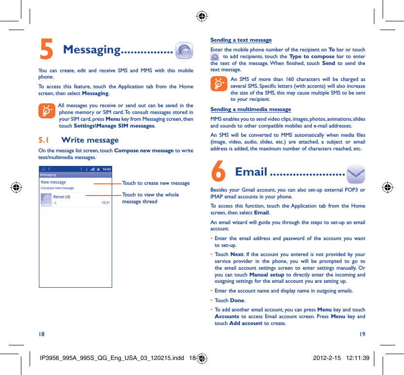 18 19Messaging5   ................You can create, edit and receive SMS and MMS with this mobile phone.To access this feature, touch the Application tab from the Home screen, then select Messaging.  All messages you receive or send out can be saved in the phone memory or SIM card. To consult messages stored in your SIM card, press Menu key from Messaging screen, then touch Settings\Manage SIM messages.Write message5.1 On the message list screen, touch Compose new message to write text/multimedia messages.Touch to create new messageTouch to view the whole message threadSending a text messageEnter the mobile phone number of the recipient on To  bar or touch   to add recipients, touch the Type to compose bar to enter the text of the message. When finished, touch Send to send the text message.   An SMS of more than 160 characters will be charged as    several SMS. Specific letters (with accents) will also increase the size of the SMS, this may cause multiple SMS to be sent to your recipient.Sending a multimedia messageMMS enables you to send video clips, images, photos, animations, slides and sounds to other compatible mobiles and e-mail addresses. An SMS will be converted to MMS automatically when media files (image, video, audio, slides, etc.) are attached, a subject or email address is added, the maximum number of characters reached, etc. Email6   .......................Besides your Gmail account, you can also set-up external POP3 or IMAP email accounts in your phone.To access this function, touch the Application tab from the Home screen, then select Email.An email wizard will guide you through the steps to set-up an email account.Enter the email address and password of the account you want • to set-up.Touch •  Next. If the account you entered is not provided by your service provider in the phone, you will be prompted to go to the email account settings screen to enter settings manually. Or you can touch Manual setup to directly enter the incoming and outgoing settings for the email account you are setting up.Enter the account name and display name in outgoing emails.• Touch •  Done.To add another email account, you can press •  Menu key and touch Accounts  to access Email account screen. Press Menu key and touch Add account to create.IP3956_995A_995S_QG_Eng_USA_03_120215.indd   18-19IP3956_995A_995S_QG_Eng_USA_03_120215.indd   18-19 2012-2-15   12:11:392012-2-15   12:11:39