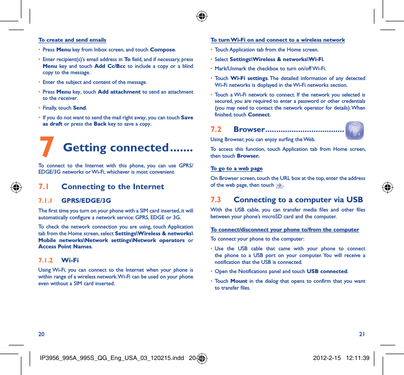 20 21To create and send emailsPress •  Menu key from Inbox screen, and touch Compose.Enter recipient(s)’s email address in •  To  field, and if necessary, press Menu key and touch Add Cc/Bcc to include a copy or a blind copy to the message.Enter the subject and content of the message.• Press •  Menu key, touch Add attachment to send an attachment to the receiver.Finally, touch •  Send.If you do not want to send the mail right away, you can touch •  Save as draft or press the Back key to save a copy. Getting connected7   .......To connect to the Internet with this phone, you can use GPRS/EDGE/3G networks or Wi-Fi, whichever is most convenient.Connecting to the Internet7.1 GPRS/EDGE/3G7.1.1 The first time you turn on your phone with a SIM card inserted, it will automatically configure a network service: GPRS, EDGE or 3G.To check the network connection you are using, touch Application tab from the Home screen, select Settings\Wireless &amp; networks\Mobile networks\Network settings\Network operators or Access Point Names.Wi-Fi7.1.2 Using Wi-Fi, you can connect to the Internet when your phone is within range of a wireless network. Wi-Fi can be used on your phone even without a SIM card inserted.To turn Wi-Fi on and connect to a wireless networkTouch Application tab from the Home screen.• Select •  Settings\Wireless &amp; networks\Wi-Fi.Mark/Unmark the checkbox to turn on/off Wi-Fi.• Touch •  Wi-Fi settings. The detailed information of any detected Wi-Fi networks is displayed in the Wi-Fi networks section.Touch a Wi-Fi network to connect. If the network you selected is • secured, you are required to enter a password or other credentials (you may need to contact the network operator for details). When finished, touch Connect. Browser7.2   ....................................Using Browser, you can enjoy surfing the Web.To access this function, touch Application tab from Home screen, then touch Browser.To go to a web pageOn Browser screen, touch the URL box at the top, enter the address of the web page, then touch  .Connecting to a computer via USB7.3 With the USB cable, you can transfer media files and other files between your phone’s microSD card and the computer.To connect/disconnect your phone to/from the computerTo connect your phone to the computer:Use the USB cable that came with your phone to connect • the phone to a USB port on your computer. You will receive a notification that the USB is connected.Open the Notifications panel and touch •  USB connected.Touch •  Mount in the dialog that opens to confirm that you want to transfer files.IP3956_995A_995S_QG_Eng_USA_03_120215.indd   20-21IP3956_995A_995S_QG_Eng_USA_03_120215.indd   20-21 2012-2-15   12:11:392012-2-15   12:11:39