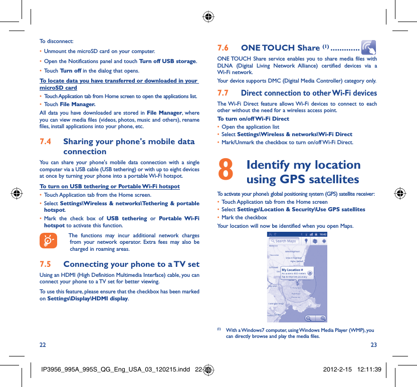 22 23To disconnect: Unmount the microSD card on your computer.• Open the Notifications panel and touch •  Turn off USB storage.Touch •  Turn off in the dialog that opens.To locate data you have transferred or downloaded in your microSD cardTouch Application tab from Home screen to open the applications list.• Touch •  File Manager.All data you have downloaded are stored in File Manager, where you can view media files (videos, photos, music and others), rename files, install applications into your phone, etc.Sharing your phone&apos;s mobile data 7.4 connectionYou can share your phone&apos;s mobile data connection with a single computer via a USB cable (USB tethering) or with up to eight devices at once by turning your phone into a portable Wi-Fi hotspot.To turn on USB tethering or Portable Wi-Fi hotspotTouch Application tab from the Home screen.• Select •  Settings\Wireless &amp; networks\Tethering &amp; portable hotspot.Mark the check box of •  USB tethering or Portable Wi-Fi hotspot to activate this function.  The functions may incur additional network charges from your network operator. Extra fees may also be charged in roaming areas. Connecting your phone to a TV set7.5 Using an HDMI (High Definition Multimedia Interface) cable, you can connect your phone to a TV set for better viewing.To use this feature, please ensure that the checkbox has been marked on Settings\Display\HDMI display.ONE TOUCH  Share 7.6  (1) .............ONE TOUCH Share service enables you to share media files with DLNA (Digital Living Network Alliance) certified devices via a Wi-Fi network.Your device supports DMC (Digital Media Controller) category only. 7.7 Direct connection to other Wi-Fi devicesThe Wi-Fi Direct feature allows Wi-Fi devices to connect to each other without the need for a wireless access point.To turn on/off Wi-Fi Direct Open the application list • Select •  Settings\Wireless &amp; networks\Wi-Fi DirectMark/Unmark the checkbox to turn on/off Wi-Fi Direct.•   Identify my location 8  using GPS satellitesTo activate your phone’s global positioning system (GPS) satellite receiver:Touch Application tab from the Home screen• Select •  Settings\Location &amp; Security\Use GPS satellitesMark the checkbox• Your location will now be identified when you open Maps.(1)  With a Windows7 computer, using Windows Media Player (WMP), you can directly browse and play the media files.IP3956_995A_995S_QG_Eng_USA_03_120215.indd   22-23IP3956_995A_995S_QG_Eng_USA_03_120215.indd   22-23 2012-2-15   12:11:392012-2-15   12:11:39