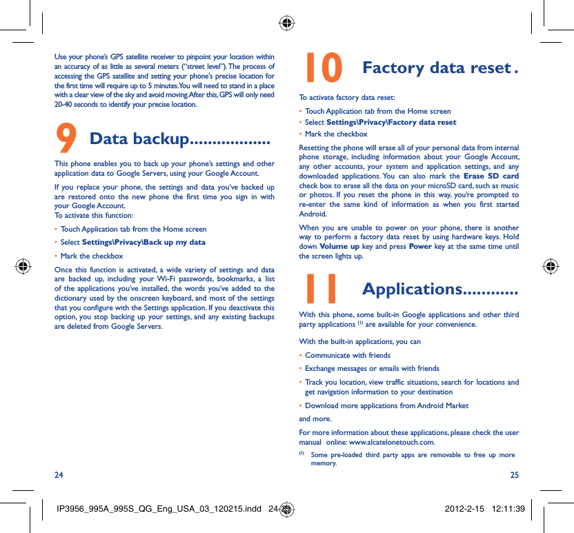 24 25Use your phone’s GPS satellite receiver to pinpoint your location within an accuracy of as little as several meters (“street level”). The process of accessing the GPS satellite and setting your phone&apos;s precise location for the first time will require up to 5 minutes. You will need to stand in a place with a clear view of the sky and avoid moving. After this, GPS will only need 20-40 seconds to identify your precise location.Data backup9   ..................This phone enables you to back up your phone’s settings and other application data to Google Servers, using your Google Account. If you replace your phone, the settings and data you’ve backed up are restored onto the new phone the first time you sign in with your Google Account. To activate this function:Touch Application tab from the Home screen• Select •  Settings\Privacy\Back up my dataMark the checkbox• Once this function is activated, a wide variety of settings and data are backed up, including your Wi-Fi passwords, bookmarks, a list of the applications you’ve installed, the words you’ve added to the dictionary used by the onscreen keyboard, and most of the settings that you configure with the Settings application. If you deactivate this option, you stop backing up your settings, and any existing backups are deleted from Google Servers.Factory data reset10   .To activate factory data reset:Touch Application tab from the Home screen• Select •  Settings\Privacy\Factory data resetMark the checkbox• Resetting the phone will erase all of your personal data from internal phone storage, including information about your Google Account, any other accounts, your system and application settings, and any downloaded applications. You can also mark the Erase SD card check box to erase all the data on your microSD card, such as music or photos. If you reset the phone in this way, you’re prompted to re-enter the same kind of information as when you first started Android.When you are unable to power on your phone, there is another way to perform a factory data reset by using hardware keys. Hold down Volume up key and press Power key at the same time until the screen lights up.Applications11   ............With this phone, some built-in Google applications and other third party applications (1) are available for your convenience.With the built-in applications, you canCommunicate with friends• Exchange messages or emails with friends• Track you location, view traffic situations, search for locations and • get navigation information to your destinationDownload more applications from Android Market • and more.For more information about these applications, please check the user manual  online: www.alcatelonetouch.com.(1)  Some pre-loaded third party apps are removable to free up more memory.IP3956_995A_995S_QG_Eng_USA_03_120215.indd   24-25IP3956_995A_995S_QG_Eng_USA_03_120215.indd   24-25 2012-2-15   12:11:392012-2-15   12:11:39