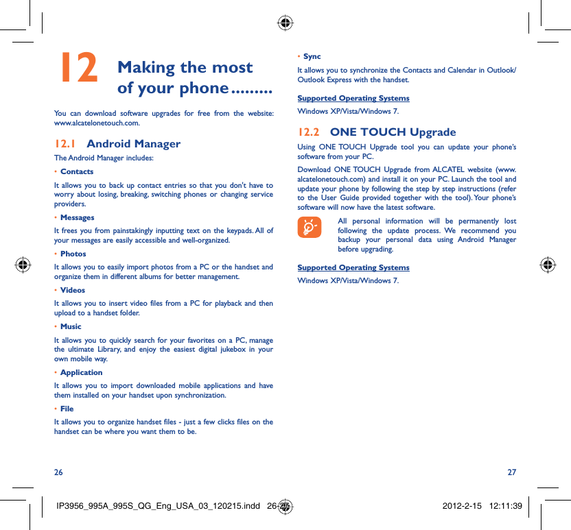 26 27 Making the most 12  of your phone .........You can download software upgrades for free from the website: www.alcatelonetouch.com.Android Manager12.1 The Android Manager includes:Contacts• It allows you to back up contact entries so that you don&apos;t have to worry about losing, breaking, switching phones or changing service providers.Messages• It frees you from painstakingly inputting text on the keypads. All of your messages are easily accessible and well-organized.Photos• It allows you to easily import photos from a PC or the handset and organize them in different albums for better management.Videos• It allows you to insert video files from a PC for playback and then upload to a handset folder.Music• It allows you to quickly search for your favorites on a PC, manage the ultimate Library, and enjoy the easiest digital jukebox in your own mobile way. Application • It allows you to import downloaded mobile applications and have them installed on your handset upon synchronization.File • It allows you to organize handset files - just a few clicks files on the handset can be where you want them to be.Sync• It allows you to synchronize the Contacts and Calendar in Outlook/ Outlook Express with the handset.Supported Operating SystemsWindows XP/Vista/Windows 7.ONE TOUCH Upgrade12.2 Using ONE TOUCH Upgrade tool you can update your phone’s software from your PC. Download ONE TOUCH Upgrade from ALCATEL website (www.alcatelonetouch.com) and install it on your PC. Launch the tool and update your phone by following the step by step instructions (refer to the User Guide provided together with the tool). Your phone’s software will now have the latest software.  All personal information will be permanently lost following the update process. We recommend you backup your personal data using Android Manager before upgrading.Supported Operating SystemsWindows XP/Vista/Windows 7.IP3956_995A_995S_QG_Eng_USA_03_120215.indd   26-27IP3956_995A_995S_QG_Eng_USA_03_120215.indd   26-27 2012-2-15   12:11:392012-2-15   12:11:39