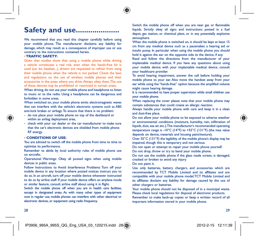 28 29Safety and use .....................We recommend that you read this chapter carefully before using your mobile phone. The manufacturer disclaims any liability for damage, which may result as a consequence of improper use or use contrary to the instructions contained herein.• TRAFFIC  SAFETY:Given that studies show that using a mobile phone while driving a vehicle constitutes a real risk, even when the hands-free kit is used (car kit, headset...), drivers are requested to refrain from using their mobile phone when the vehicle is not parked. Check the laws and regulations on the use of wireless mobile phones and their accessories in the areas where you drive. Always obey them. The use of these devices may be prohibited or restricted in certain areas.When driving, do not use your mobile phone and headphone to listen to music or to the radio. Using a headphone can be dangerous and forbidden in some areas.When switched on, your mobile phone emits electromagnetic waves that can interfere with the vehicle’s electronic systems such as ABS anti-lock brakes or airbags. To ensure that there is no problem:-  do not place your mobile phone on top of the dashboard or within an airbag deployment area,-  check with your car dealer or the car manufacturer to make sure that the car’s electronic devices are shielded from mobile phone RF energy.• CONDITIONS OF USE:You are advised to switch off the mobile phone from time to time to optimize its performance.Remember to abide by local authority rules of mobile phone use on aircrafts.Operational Warnings: Obey all posted signs when using mobile devices in public areas. Follow Instructions to Avoid Interference Problems: Turn off your mobile device in any location where posted notices instruct you to do so. In an aircraft, turn off your mobile device whenever instructed to do so by airline staff. If your mobile device offers an airplane mode or similar feature, consult airline staff about using it in flight.Switch the mobile phone off when you are in health care facilities, except in designated areas. As with many other types of equipment now in regular use, mobile phones can interfere with other electrical or electronic devices, or equipment using radio frequency.Switch the mobile phone off when you are near gas or flammable liquids. Strictly obey all signs and instructions posted in a fuel depot, gas station, or chemical plant, or in any potentially explosive atmosphere.When the mobile phone is switched on, it should be kept at least 15 cm from any medical device such as a pacemaker, a hearing aid or insulin pump. In particular when using the mobile phone you should hold it against the ear on the opposite side to the device, if any. Read and follow the directions from the manufacturer of your implantable medical device. If you have any questions about using your mobile device with your implantable medical device, consult your healthcare provider.To avoid hearing impairment, answer the call before holding your mobile phone to your ear. Also move the handset away from your ear while using the “hands-free” option because the amplified volume might cause hearing damage.It is recommended to have proper supervision while small children use your mobile phone.When replacing the cover please note that your mobile phone may contain substances that could create an allergic reaction.Always handle your mobile phone with care and keep it in a clean and dust-free place.Do not allow your mobile phone to be exposed to adverse weather or environmental conditions (moisture, humidity, rain, infiltration of liquids, dust, sea air, etc.). The manufacturer’s recommended operating temperature range is -10°C (14°F) to +55°C (131°F) (the max value depends on device, materials and housing paint/texture).Over 55°C (131°F) the legibility of the mobile phone’s display may be impaired, though this is temporary and not serious. Do not open or attempt to repair your mobile phone yourself.Do not drop, throw or try to bend your mobile phone.Do not use the mobile phone if the glass made screen, is damaged, cracked or broken to avoid any injury.Do not paint it.Use only batteries, battery chargers, and accessories which are recommended by TCT Mobile Limited and its affiliates and are compatible with your mobile phone model.TCT Mobile Limited and its affiliates disclaim any liability for damage caused by the use of other chargers or batteries.Your mobile phone should not be disposed of in a municipal waste. Please check local regulations for disposal of electronic products.Remember to make back-up copies or keep a written record of all important information stored in your mobile phone.IP3956_995A_995S_QG_Eng_USA_03_120215.indd   28-29IP3956_995A_995S_QG_Eng_USA_03_120215.indd   28-29 2012-2-15   12:11:392012-2-15   12:11:39