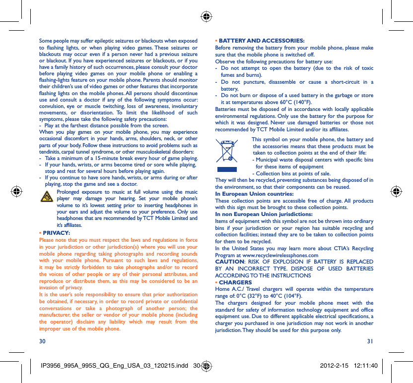 30 31Some people may suffer epileptic seizures or blackouts when exposed to flashing lights, or when playing video games. These seizures or blackouts may occur even if a person never had a previous seizure or blackout. If you have experienced seizures or blackouts, or if you have a family history of such occurrences, please consult your doctor before playing video games on your mobile phone or enabling a flashing-lights feature on your mobile phone. Parents should monitor their children’s use of video games or other features that incorporate flashing lights on the mobile phones. All persons should discontinue use and consult a doctor if any of the following symptoms occur: convulsion, eye or muscle twitching, loss of awareness, involuntary movements, or disorientation. To limit the likelihood of such symptoms, please take the following safety precautions:-  Play at the farthest distance possible from the screen.When you play games on your mobile phone, you may experience occasional discomfort in your hands, arms, shoulders, neck, or other parts of your body. Follow these instructions to avoid problems such as tendinitis, carpal tunnel syndrome, or other musculoskeletal disorders:-  Take a minimum of a 15-minute break every hour of game playing.-  If your hands, wrists, or arms become tired or sore while playing, stop and rest for several hours before playing again.-  If you continue to have sore hands, wrists, or arms during or after playing, stop the game and see a doctor. Prolonged exposure to music at full volume using the music player may damage your hearing. Set your mobile phone’s volume to it’s lowest setting prior to inserting headphones in your ears and adjust the volume to your preference. Only use headphones that are recommended by TCT Mobile Limited and it’s affiliates.• PRIVACY:Please note that you must respect the laws and regulations in force in your jurisdiction or other jurisdiction(s) where you will use your mobile phone regarding taking photographs and recording sounds with your mobile phone. Pursuant to such laws and regulations, it may be strictly forbidden to take photographs and/or to record the voices of other people or any of their personal attributes, and reproduce or distribute them, as this may be considered to be an invasion of privacy.  It is the user’s sole responsibility to ensure that prior authorization be obtained, if necessary, in order to record private or confidential conversations or take a photograph of another person; the manufacturer, the seller or vendor of your mobile phone (including the operator) disclaim any liability which may result from the improper use of the mobile phone.• BATTERY AND ACCESSORIES:Before removing the battery from your mobile phone, please make sure that the mobile phone is switched off. Observe the following precautions for battery use: -  Do not attempt to open the battery (due to the risk of toxic fumes and burns). - Do not puncture, disassemble or cause a short-circuit in a battery, -  Do not burn or dispose of a used battery in the garbage or store it at temperatures above 60°C (140°F). Batteries must be disposed of in accordance with locally applicable environmental regulations. Only use the battery for the purpose for which it was designed. Never use damaged batteries or those not recommended by TCT Mobile Limited and/or its affiliates.  This symbol on your mobile phone, the battery and the accessories means that these products must be taken to collection points at the end of their life: -  Municipal waste disposal centers with specific bins for these items of equipment  - Collection bins at points of sale.They will then be recycled, preventing substances being disposed of in the environment, so that their components can be reused.In European Union countries:These collection points are accessible free of charge. All products with this sign must be brought to these collection points.In non European Union jurisdictions:Items of equipment with this symbol are not be thrown into ordinary bins if your jurisdiction or your region has suitable recycling and collection facilities; instead they are to be taken to collection points for them to be recycled.In the United States you may learn more about CTIA’s Recycling Program at www.recyclewirelessphones.comCAUTION: RISK OF EXPLOSION IF BATTERY IS REPLACED BY AN INCORRECT TYPE. DISPOSE OF USED BATTERIES ACCORDING TO THE  INSTRUCTIONS• CHARGERSHome A.C./ Travel chargers will operate within the temperature range of: 0°C (32°F) to 40°C (104°F).The chargers designed for your mobile phone meet with the standard for safety of information technology equipment and office equipment use. Due to different applicable electrical specifications, a charger you purchased in one jurisdiction may not work in another jurisdiction. They should be used for this purpose only.IP3956_995A_995S_QG_Eng_USA_03_120215.indd   30-31IP3956_995A_995S_QG_Eng_USA_03_120215.indd   30-31 2012-2-15   12:11:402012-2-15   12:11:40