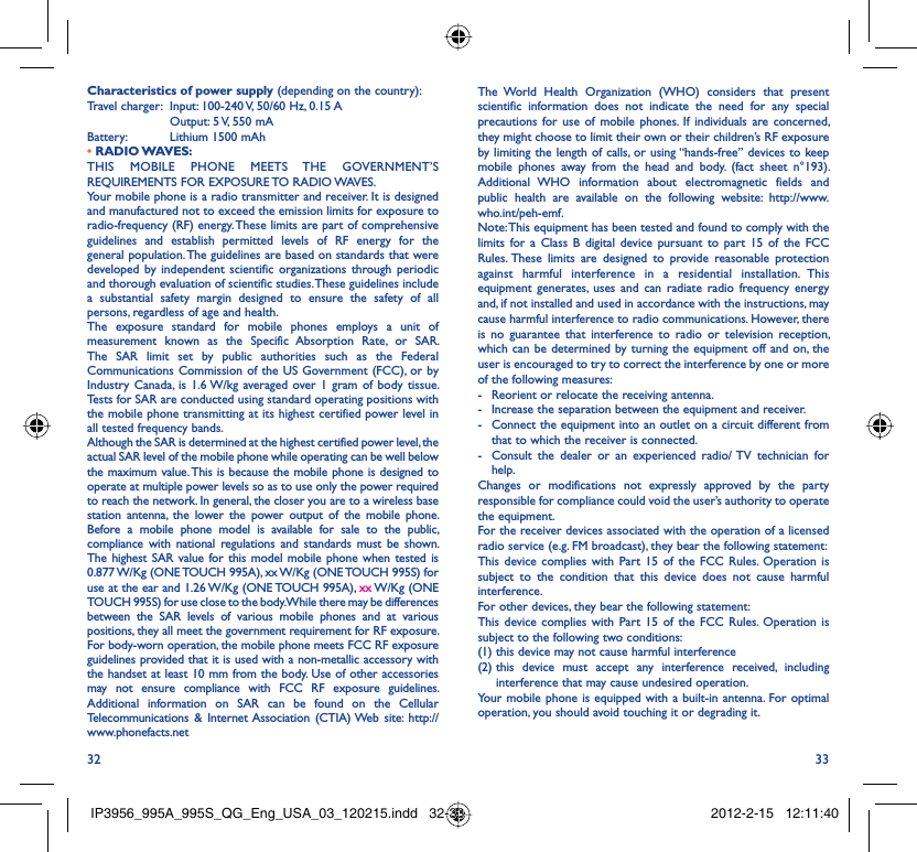 32 33Characteristics of power supply (depending on the country):Travel charger:  Input: 100-240 V, 50/60 Hz, 0.15 A  Output: 5 V, 550 mA Battery:  Lithium 1500 mAh• RADIO WAVES:THIS MOBILE PHONE MEETS THE GOVERNMENT’S REQUIREMENTS FOR EXPOSURE TO RADIO WAVES.Your mobile phone is a radio transmitter and receiver. It is designed and manufactured not to exceed the emission limits for exposure to radio-frequency (RF) energy. These limits are part of comprehensive guidelines and establish permitted levels of RF energy for the general population. The guidelines are based on standards that were developed by independent scientific organizations through periodic and thorough evaluation of scientific studies. These guidelines include a substantial safety margin designed to ensure the safety of all persons, regardless of age and health.The exposure standard for mobile phones employs a unit of measurement known as the Specific Absorption Rate, or SAR. The SAR limit set by public authorities such as the Federal Communications Commission of the US Government (FCC), or by Industry Canada, is 1.6 W/kg averaged over 1 gram of body tissue. Tests for SAR are conducted using standard operating positions with the mobile phone transmitting at its highest certified power level in all tested frequency bands.Although the SAR is determined at the highest certified power level, the actual SAR level of the mobile phone while operating can be well below the maximum value. This is because the mobile phone is designed to operate at multiple power levels so as to use only the power required to reach the network. In general, the closer you are to a wireless base station antenna, the lower the power output of the mobile phone. Before a mobile phone model is available for sale to the public, compliance with national regulations and standards must be shown.The highest SAR value for this model mobile phone when tested is 0.877 W/Kg (ONE TOUCH 995A), xx W/Kg (ONE TOUCH 995S) for use at the ear and 1.26 W/Kg (ONE TOUCH 995A), xx W/Kg  (ONE TOUCH 995S) for use close to the body. While there may be differences between the SAR levels of various mobile phones and at various positions, they all meet the government requirement for RF exposure. For body-worn operation, the mobile phone meets FCC RF exposure guidelines provided that it is used with a non-metallic accessory with the handset at least 10 mm from the body. Use of other accessories may not ensure compliance with FCC RF exposure guidelines.Additional information on SAR can be found on the Cellular Telecommunications &amp; Internet Association (CTIA) Web site: http://www.phonefacts.netThe World Health Organization (WHO) considers that present scientific information does not indicate the need for any special precautions for use of mobile phones. If individuals are concerned, they might choose to limit their own or their children’s RF exposure by limiting the length of calls, or using “hands-free” devices to keep mobile phones away from the head and body. (fact sheet n°193). Additional WHO information about electromagnetic fields and public health are available on the following website: http://www.who.int/peh-emf. Note: This equipment has been tested and found to comply with the limits for a Class B digital device pursuant to part 15 of the FCC Rules. These limits are designed to provide reasonable protection against harmful interference in a residential installation. This equipment generates, uses and can radiate radio frequency energy and, if not installed and used in accordance with the instructions, may cause harmful interference to radio communications. However, there is no guarantee that interference to radio or television reception, which can be determined by turning the equipment off and on, the user is encouraged to try to correct the interference by one or more of the following measures:-  Reorient or relocate the receiving antenna.-  Increase the separation between the equipment and receiver.-  Connect the equipment into an outlet on a circuit different from that to which the receiver is connected.-  Consult the dealer or an experienced radio/ TV technician for help.Changes or modifications not expressly approved by the party responsible for compliance could void the user’s authority to operate the equipment.For the receiver devices associated with the operation of a licensed radio service (e.g. FM broadcast), they bear the following statement:This device complies with Part 15 of the FCC Rules. Operation is subject to the condition that this device does not cause harmful interference.For other devices, they bear the following statement:This device complies with Part 15 of the FCC Rules. Operation is subject to the following two conditions:(1) this device may not cause harmful interference(2)  this device must accept any interference received, including interference that may cause undesired operation.Your mobile phone is equipped with a built-in antenna. For optimal operation, you should avoid touching it or degrading it.IP3956_995A_995S_QG_Eng_USA_03_120215.indd   32-33IP3956_995A_995S_QG_Eng_USA_03_120215.indd   32-33 2012-2-15   12:11:402012-2-15   12:11:40