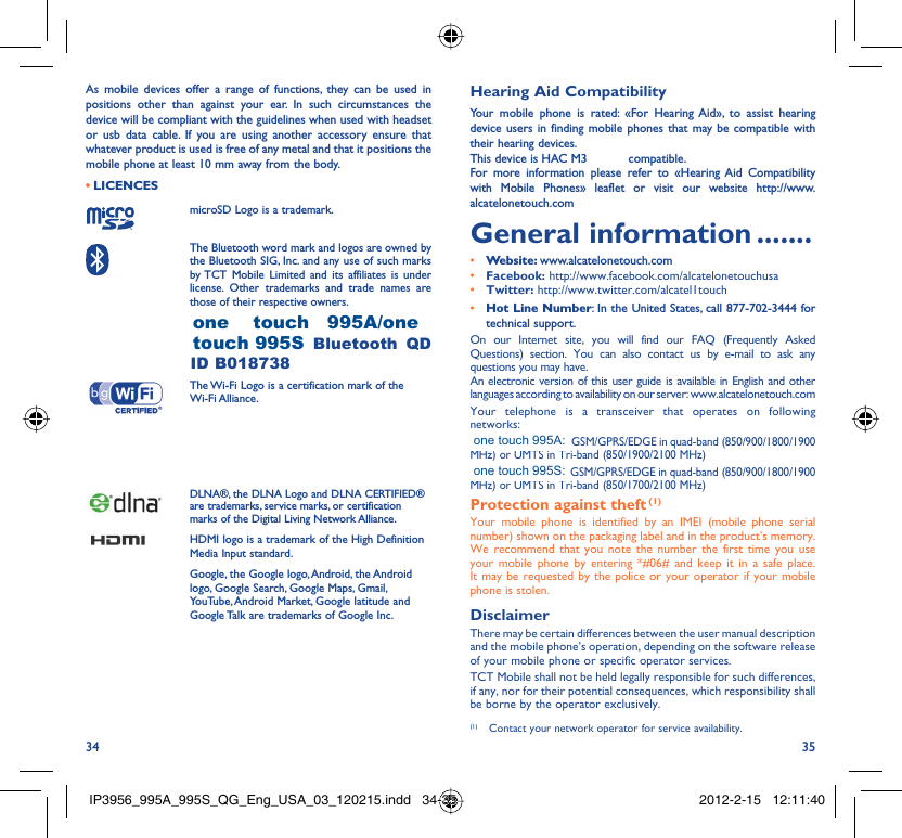 34 35As mobile devices offer a range of functions, they can be used in positions other than against your ear. In such circumstances the device will be compliant with the guidelines when used with headset or usb data cable. If you are using another accessory ensure that whatever product is used is free of any metal and that it positions the mobile phone at least 10 mm away from the body.LICENCES • microSD Logo is a trademark. The Bluetooth word mark and logos are owned by the Bluetooth SIG, Inc. and any use of such marks by TCT Mobile Limited and its affiliates is under license. Other trademarks and trade names are those of their respective owners.  ONE TOUCH 995A/ONE TOUCH 995S Bluetooth QD ID B018738 The Wi-Fi Logo is a certification mark of the Wi-Fi Alliance.Your device uses non-harmonised frequency and is intended for use in all European countries. The WLAN can be operated in the EU without restriction indoors, but cannot be operated outdoors in France.DLNA®, the DLNA Logo and DLNA CERTIFIED® are trademarks, service marks, or certification marks of the Digital Living Network Alliance.HDMI logo is a trademark of the High Definition Media Input standard.Google, the Google logo, Android, the Android logo, Google Search, Google Maps, Gmail, YouTube, Android Market, Google latitude and Google Talk are trademarks of Google Inc.Hearing Aid CompatibilityYour mobile phone is rated: «For Hearing Aid», to assist hearing device users in finding mobile phones that may be compatible with their hearing devices.This device is HAC M3 and T4 compatible.For more information please refer to «Hearing Aid Compatibility with Mobile Phones» leaflet or visit our website http://www.alcatelonetouch.comGeneral information .......• Website: www.alcatelonetouch.com• Facebook: http://www.facebook.com/alcatelonetouchusa• Twitter: http://www.twitter.com/alcatel1touch• Hot Line Number: In the United States, call 877-702-3444 for technical support.On our Internet site, you will find our FAQ (Frequently Asked Questions) section. You can also contact us by e-mail to ask any questions you may have. An electronic version of this user guide is available in English and other languages according to availability on our server: www.alcatelonetouch.comYour telephone is a transceiver that operates on following networks: ONE TOUCH 995A: GSM/GPRS/EDGE in quad-band (850/900/1800/1900 MHz) or UMTS in Tri-band (850/1900/2100 MHz)ONE TOUCH 995S: GSM/GPRS/EDGE in quad-band (850/900/1800/1900 MHz) or UMTS in Tri-band (850/1700/2100 MHz)Protection against theft (1)Your mobile phone is identified by an IMEI (mobile phone serial number) shown on the packaging label and in the product’s memory. We recommend that you note the number the first time you use your mobile phone by entering *#06# and keep it in a safe place. It may be requested by the police or your operator if your mobile phone is stolen. DisclaimerThere may be certain differences between the user manual description and the mobile phone’s operation, depending on the software release of your mobile phone or specific operator services.TCT Mobile shall not be held legally responsible for such differences, if any, nor for their potential consequences, which responsibility shall be borne by the operator exclusively.(1)  Contact your network operator for service availability.IP3956_995A_995S_QG_Eng_USA_03_120215.indd   34-35IP3956_995A_995S_QG_Eng_USA_03_120215.indd   34-35 2012-2-15   12:11:402012-2-15   12:11:40one    touch   995A/onetouch 995Sone touch 995A:one touch 995S: