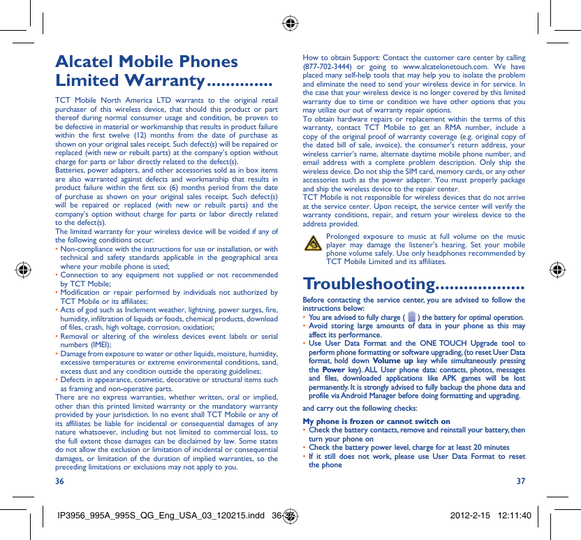 36 37Alcatel Mobile Phones Limited Warranty ..............TCT Mobile North America LTD warrants to the original retail purchaser of this wireless device, that should this product or part thereof during normal consumer usage and condition, be proven to be defective in material or workmanship that results in product failure within the first twelve (12) months from the date of purchase as shown on your original sales receipt. Such defect(s) will be repaired or replaced (with new or rebuilt parts) at the company’s option without charge for parts or labor directly related to the defect(s).Batteries, power adapters, and other accessories sold as in box items are also warranted against defects and workmanship that results in product failure within the first six (6) months period from the date of purchase as shown on your original sales receipt. Such defect(s) will be repaired or replaced (with new or rebuilt parts) and the company’s option without charge for parts or labor directly related to the defect(s).The limited warranty for your wireless device will be voided if any of the following conditions occur:•  Non-compliance with the instructions for use or installation, or with technical and safety standards applicable in the geographical area where your mobile phone is used;•  Connection to any equipment not supplied or not recommended by TCT Mobile;•  Modification or repair performed by individuals not authorized by TCT Mobile or its affiliates;•  Acts of god such as Inclement weather, lightning, power surges, fire, humidity, infiltration of liquids or foods, chemical products, download of files, crash, high voltage, corrosion, oxidation;•  Removal or altering of the wireless devices event labels or serial numbers (IMEI);•  Damage from exposure to water or other liquids, moisture, humidity, excessive temperatures or extreme environmental conditions, sand, excess dust and any condition outside the operating guidelines;•  Defects in appearance, cosmetic, decorative or structural items such as framing and non-operative parts.There are no express warranties, whether written, oral or implied, other than this printed limited warranty or the mandatory warranty provided by your jurisdiction. In no event shall TCT Mobile or any of its affiliates be liable for incidental or consequential damages of any nature whatsoever, including but not limited to commercial loss, to the full extent those damages can be disclaimed by law. Some states do not allow the exclusion or limitation of incidental or consequential damages, or limitation of the duration of implied warranties, so the preceding limitations or exclusions may not apply to you.How to obtain Support: Contact the customer care center by calling (877-702-3444) or going to www.alcatelonetouch.com. We have placed many self-help tools that may help you to isolate the problem and eliminate the need to send your wireless device in for service. In the case that your wireless device is no longer covered by this limited warranty due to time or condition we have other options that you may utilize our out of warranty repair options.To obtain hardware repairs or replacement within the terms of this warranty, contact TCT Mobile to get an RMA number, include a copy of the original proof of warranty coverage (e.g. original copy of the dated bill of sale, invoice), the consumer’s return address, your wireless carrier’s name, alternate daytime mobile phone number, and email address with a complete problem description. Only ship the wireless device. Do not ship the SIM card, memory cards, or any other accessories such as the power adapter. You must properly package and ship the wireless device to the repair center. TCT Mobile is not responsible for wireless devices that do not arrive at the service center. Upon receipt, the service center will verify the warranty conditions, repair, and return your wireless device to the address provided.   Prolonged exposure to music at full volume on the music player may damage the listener&apos;s hearing. Set your mobile phone volume safely. Use only headphones recommended by TCT Mobile Limited and its affiliates.Troubleshooting...................Before contacting the service center, you are advised to follow the instructions below:You are advised to fully charge ( •   ) the battery for optimal operation.Avoid storing large amounts of data in your phone as this may • affect its performance.Use User Data Format and the •  ONE TOUCH Upgrade tool to perform phone formatting or software upgrading, (to reset User Data format, hold down Volume up key while simultaneously pressing the  Power key). ALL User phone data: contacts, photos, messages and files, downloaded applications like APK games will be lost permanently. It is strongly advised to fully backup the phone data and profile via Android Manager before doing formatting and upgrading.and carry out the following checks:My phone is frozen or cannot switch onCheck the battery contacts, remove and reinstall your battery, then • turn your phone on Check the battery power level, charge for at least 20 minutes• If it still does not work, please use User Data Format to reset • the phoneIP3956_995A_995S_QG_Eng_USA_03_120215.indd   36-37IP3956_995A_995S_QG_Eng_USA_03_120215.indd   36-37 2012-2-15   12:11:402012-2-15   12:11:40