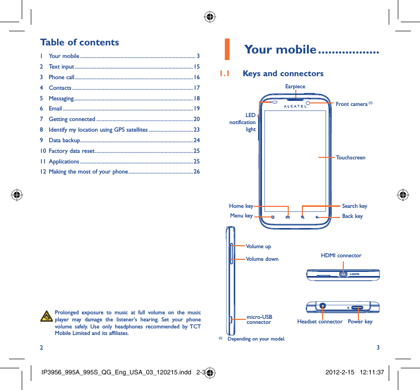 2 3Your mobile1   ..................Keys and connectors1.1   Prolonged exposure to music at full volume on the music player may damage the listener&apos;s hearing. Set your phone volume safely. Use only headphones recommended by TCT Mobile Limited and its affiliates.Table of contents1 Your mobile ...................................................................................... 32 Text input ........................................................................................153 Phone call ........................................................................................164 Contacts .......................................................................................... 175 Messaging.........................................................................................186 Email ................................................................................................. 197 Getting connected ........................................................................ 208  Identify my location using GPS satellites ................................. 239 Data backup ....................................................................................2410  Factory data reset .........................................................................2511 Applications ....................................................................................2512  Making the most of your phone ................................................ 26HDMI connector EarpieceHeadset connector Power keymicro-USB connectorVolume upVolume downBack keyTouchscreenFront camera (1)LED notification lightHome keyMenu keySearch key(1)  Depending on your model.IP3956_995A_995S_QG_Eng_USA_03_120215.indd   2-3IP3956_995A_995S_QG_Eng_USA_03_120215.indd   2-3 2012-2-15   12:11:372012-2-15   12:11:37