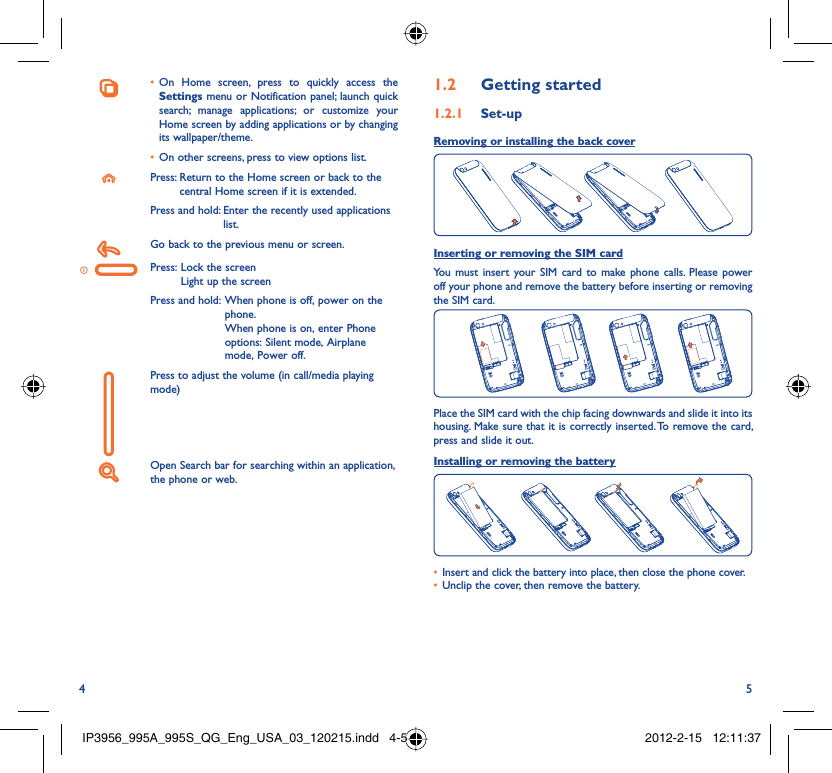 4 5On Home screen, press to quickly access the • Settings menu or Notification panel; launch quick search; manage applications; or customize your Home screen by adding applications or by changing its wallpaper/theme. On other screens, press to view options list.• Press:  Return to the Home screen or back to the central Home screen if it is extended.Press and hold:  Enter the recently used applications list.Go back to the previous menu or screen.Press:  Lock the screenLight up the screenPress and hold:  When phone is off, power on the phone.When phone is on, enter Phone options: Silent mode, Airplane mode, Power off.Press to adjust the volume (in call/media playing mode)Open Search bar for searching within an application, the phone or web.Getting started1.2  Set-up1.2.1 Removing or installing the back cover Inserting or removing the SIM cardYou must insert your SIM card to make phone calls. Please power off your phone and remove the battery before inserting or removing the SIM card.Place the SIM card with the chip facing downwards and slide it into its housing. Make sure that it is correctly inserted. To remove the card, press and slide it out.Installing or removing the batteryInsert and click the battery into place, then close the phone cover.• Unclip the cover, then remove the battery.• IP3956_995A_995S_QG_Eng_USA_03_120215.indd   4-5IP3956_995A_995S_QG_Eng_USA_03_120215.indd   4-5 2012-2-15   12:11:372012-2-15   12:11:37