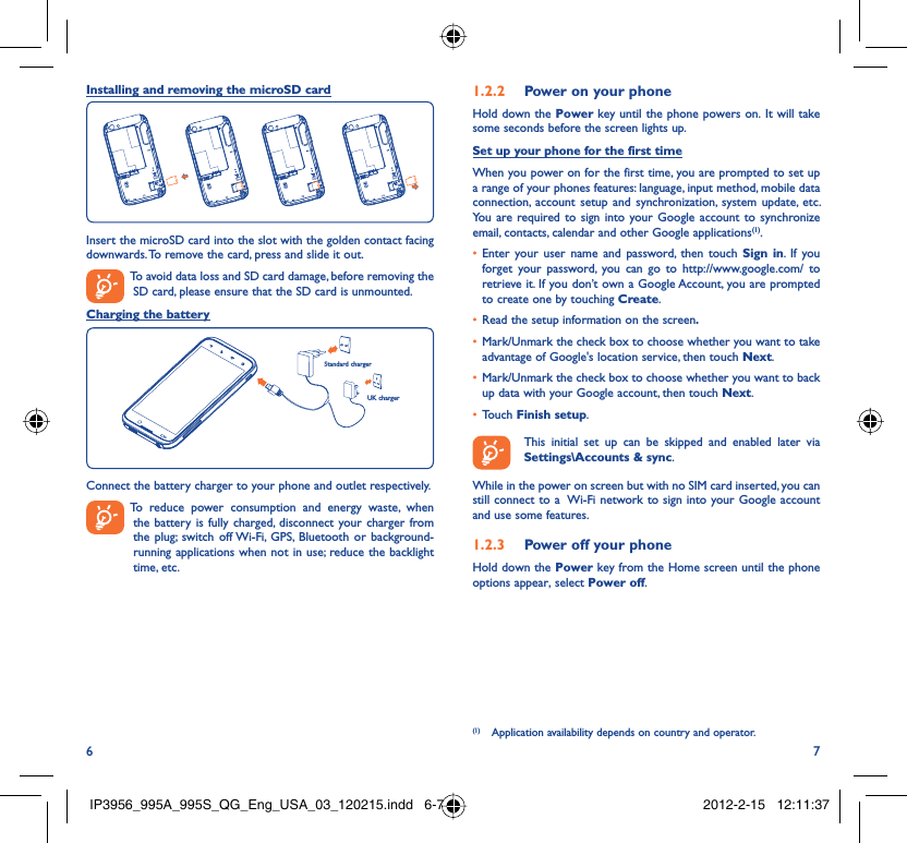 6 7Installing and removing the microSD cardInsert the microSD card into the slot with the golden contact facing downwards. To remove the card, press and slide it out.  To avoid data loss and SD card damage, before removing the SD card, please ensure that the SD card is unmounted.Charging the batteryStandard chargerUK chargerConnect the battery charger to your phone and outlet respectively.  To reduce power consumption and energy waste, when the battery is fully charged, disconnect your charger from the plug; switch off Wi-Fi, GPS, Bluetooth or background-running applications when not in use; reduce the backlight time, etc.Power on your phone1.2.2 Hold down the Power key until the phone powers on. It will take some seconds before the screen lights up.Set up your phone for the first timeWhen you power on for the first time, you are prompted to set up a range of your phones features: language, input method, mobile data connection, account setup and synchronization, system update, etc.  You are required to sign into your Google account to synchronize email, contacts, calendar and other Google applications(1). Enter your user name and password, then touch •  Sign in. If you forget your password, you can go to http://www.google.com/ to retrieve it. If you don’t own a Google Account, you are prompted to create one by touching Create.Read the setup information on the screen•  .Mark/Unmark the check box to choose whether you want to take • advantage of Google&apos;s location service, then touch Next.Mark/Unmark the check box to choose whether you want to back • up data with your Google account, then touch Next.Touch •  Finish setup.  This initial set up can be skipped and enabled later via Settings\Accounts &amp; sync.While in the power on screen but with no SIM card inserted, you can still connect to a  Wi-Fi network to sign into your Google account and use some features.Power off your phone1.2.3 Hold down the Power key from the Home screen until the phone options appear, select Power off.(1)  Application availability depends on country and operator.IP3956_995A_995S_QG_Eng_USA_03_120215.indd   6-7IP3956_995A_995S_QG_Eng_USA_03_120215.indd   6-7 2012-2-15   12:11:372012-2-15   12:11:37