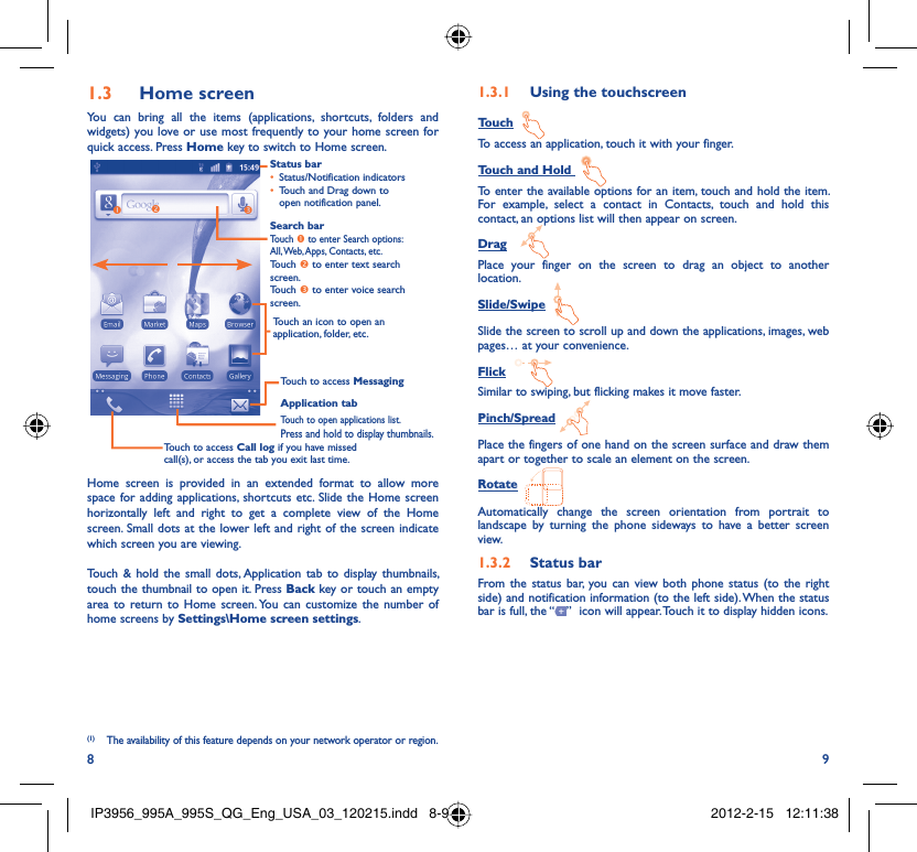 8 9Home screen1.3 You can bring all the items (applications, shortcuts, folders and widgets) you love or use most frequently to your home screen for quick access. Press Home key to switch to Home screen.Status barStatus/Notification indicators • Touch and Drag down to • open notification panel.Application tabTouch to open applications list.Press and hold to display thumbnails.Touch to access MessagingTouch to access Call log if you have missed call(s), or access the tab you exit last time.Search barTouch n to enter Search options: All, Web, Apps, Contacts, etc.Touch o to enter text search screen.Touch p to enter voice search screen.Touch an icon to open an application, folder, etc.onpHome screen is provided in an extended format to allow more space for adding applications, shortcuts etc. Slide the Home screen horizontally left and right to get a complete view of the Home screen. Small dots at the lower left and right of the screen indicate which screen you are viewing. Touch &amp; hold the small dots, Application tab to display thumbnails, touch the thumbnail to open it. Press Back key or touch an empty area to return to Home screen. You can customize the number of home screens by Settings\Home screen settings.Using the touchscreen1.3.1 TouchTo access an application, touch it with your finger.Touch and Hold To enter the available options for an item, touch and hold the item. For example, select a contact in Contacts, touch and hold this contact, an options list will then appear on screen.DragPlace your finger on the screen to drag an object to another location.Slide/SwipeSlide the screen to scroll up and down the applications, images, web pages… at your convenience.FlickSimilar to swiping, but flicking makes it move faster.Pinch/SpreadPlace the fingers of one hand on the screen surface and draw them apart or together to scale an element on the screen.RotateAutomatically change the screen orientation from portrait to landscape by turning the phone sideways to have a better screen view.Status bar1.3.2 From the status bar, you can view both phone status (to the right side) and notification information (to the left side). When the status bar is full, the “ ”  icon will appear. Touch it to display hidden icons. (1) The availability of this feature depends on your network operator or region.IP3956_995A_995S_QG_Eng_USA_03_120215.indd   8-9IP3956_995A_995S_QG_Eng_USA_03_120215.indd   8-9 2012-2-15   12:11:382012-2-15   12:11:38