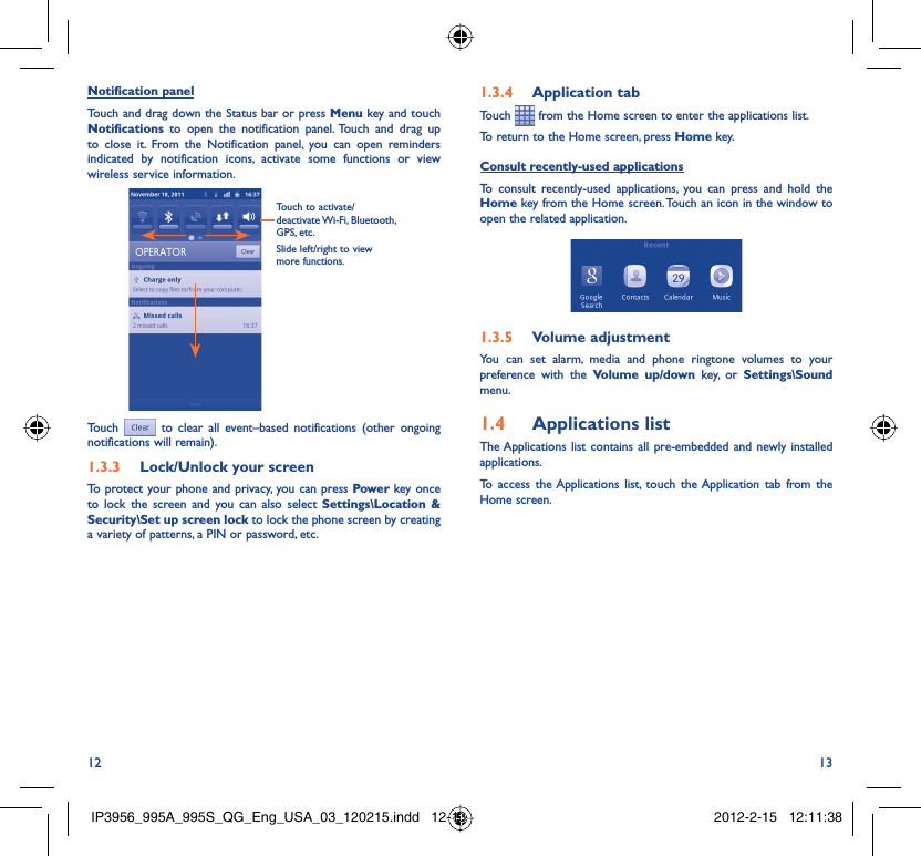12 13Notification panelTouch and drag down the Status bar or press Menu key and touch Notifications to open the notification panel. Touch and drag up to close it. From the Notification panel, you can open reminders indicated by notification icons, activate some functions or view wireless service information.Touch to activate/deactivate Wi-Fi,  Bluetooth, GPS, etc. Slide left/right to view more functions.Touch  to clear all event–based notifications (other ongoing notifications will remain).Lock/Unlock your screen1.3.3 To protect your phone and privacy, you can press Power key once to lock the screen and you can also select Settings\Location &amp; Security\Set up screen lock to lock the phone screen by creating a variety of patterns, a PIN or password, etc.Application tab1.3.4 Touch   from the Home screen to enter the applications list. To return to the Home screen, press Home key.Consult recently-used applicationsTo consult recently-used applications, you can press and hold the Home key from the Home screen. Touch an icon in the window to open the related application.Volume adjustment1.3.5 You can set alarm, media and phone ringtone volumes to your preference with the Volume up/down key, or Settings\Sound menu.Applications list1.4 The Applications list contains all pre-embedded and newly installed applications. To access the Applications list, touch the Application tab from the Home screen.IP3956_995A_995S_QG_Eng_USA_03_120215.indd   12-13IP3956_995A_995S_QG_Eng_USA_03_120215.indd   12-13 2012-2-15   12:11:382012-2-15   12:11:38