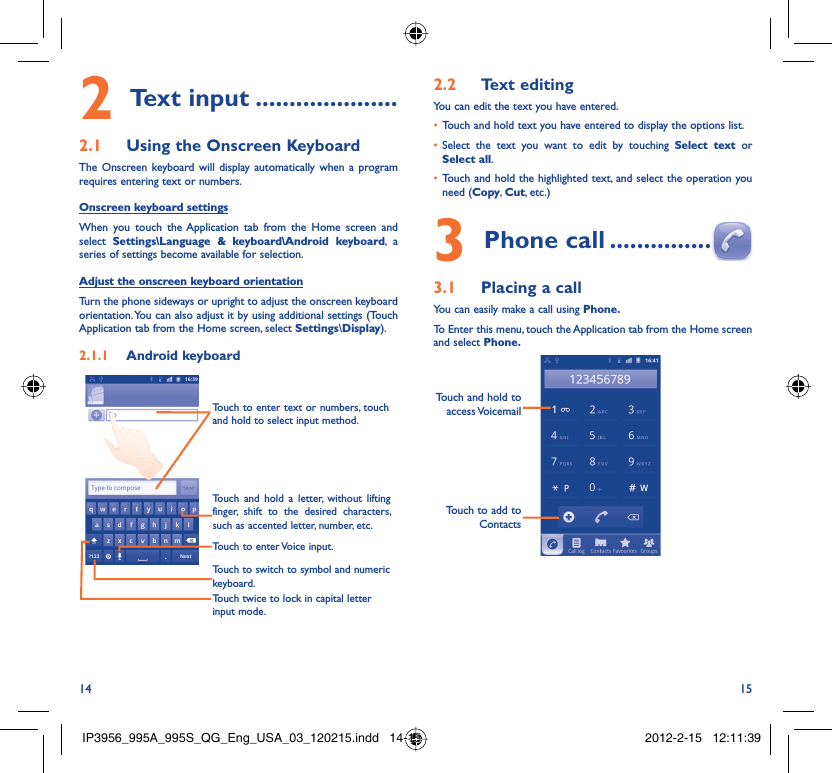 14 15Text input2   .....................Using the Onscreen Keyboard2.1 The Onscreen keyboard will display automatically when a program requires entering text or numbers.Onscreen keyboard settingsWhen you touch the Application tab from the Home screen and select  Settings\Language &amp; keyboard\Android keyboard, a series of settings become available for selection. Adjust the onscreen keyboard orientationTurn the phone sideways or upright to adjust the onscreen keyboard orientation. You can also adjust it by using additional settings (Touch Application tab from the Home screen, select Settings\Display).Android keyboard2.1.1 Touch twice to lock in capital letter input mode.Touch to switch to symbol and numeric keyboard.Touch to enter Voice input.Touch and hold a letter, without lifting finger, shift to the desired characters, such as accented letter, number, etc.Touch to enter text or numbers, touch and hold to select input method. Text editing2.2 You can edit the text you have entered.Touch and hold text you have entered to display the options list.• Select the text you want to edit by touching •  Select text or Select all.Touch and hold the highlighted text, and select the operation you • need (Copy, Cut, etc.)Phone call3   ...............Placing a call3.1 You can easily make a call using Phone. To Enter this menu, touch the Application tab from the Home screen and select Phone. Touch to add to ContactsTouch and hold to access VoicemailIP3956_995A_995S_QG_Eng_USA_03_120215.indd   14-15IP3956_995A_995S_QG_Eng_USA_03_120215.indd   14-15 2012-2-15   12:11:392012-2-15   12:11:39