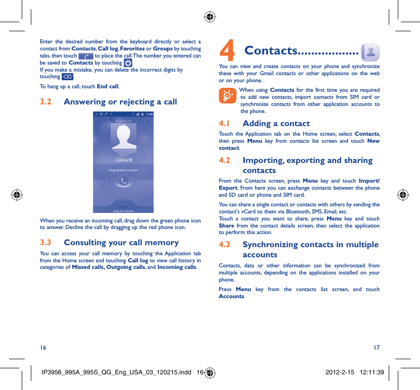 16 17Enter the desired number from the keyboard directly or select a contact from Contacts, Call log, Favorites or Groups by touching tabs, then touch   to place the call. The number you entered can be saved to Contacts by touching  .If you make a mistake, you can delete the incorrect digits by touching  .To hang up a call, touch End call.Answering or rejecting a call3.2 When you receive an incoming call, drag down the green phone icon to answer. Decline the call by dragging up the red phone icon.Consulting your call memory3.3 You can access your call memory by touching the Application tab from the Home screen and touching Call log to view call history in categories of Missed calls, Outgoing calls, and Incoming calls.Contacts4   ..................You can view and create contacts on your phone and synchronize these with your Gmail contacts or other applications on the web or on your phone.  When using Contacts for the first time you are required to add new contacts, import contacts from SIM card or synchronize contacts from other application accounts to the phone.Adding a contact4.1 Touch the Application tab on the Home screen, select Contacts, then press Menu key from contacts list screen and touch New contact.Importing, exporting and sharing 4.2 contactsFrom the Contacts screen, press Menu key and touch Import/Export. From here you can exchange contacts between the phone and SD card or phone and SIM card. You can share a single contact or contacts with others by sending the contact&apos;s vCard to them via Bluetooth, SMS, Email, etc.Touch a contact you want to share, press Menu key and touch Share from the contact details screen, then select the application to perform this action.Synchronizing contacts in multiple 4.3 accountsContacts, data or other information can be synchronized from multiple accounts, depending on the applications installed on your phone.Press  Menu key from the contacts list screen, and touch Accounts.IP3956_995A_995S_QG_Eng_USA_03_120215.indd   16-17IP3956_995A_995S_QG_Eng_USA_03_120215.indd   16-17 2012-2-15   12:11:392012-2-15   12:11:39