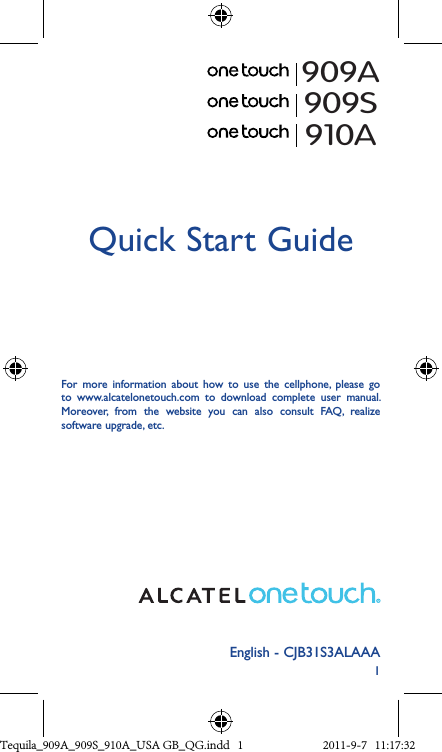 1English - CJB31S3ALAAAQuick Start GuideFor  more  information  about  how  to  use  the  cellphone,  please  go to  www.alcatelonetouch.com  to  download  complete  user  manual. Moreover,  from  the  website  you  can  also  consult  FAQ,  realize software upgrade, etc.909A909S910ATequila_909A_909S_910A_USA GB_QG.indd   1 2011-9-7   11:17:32