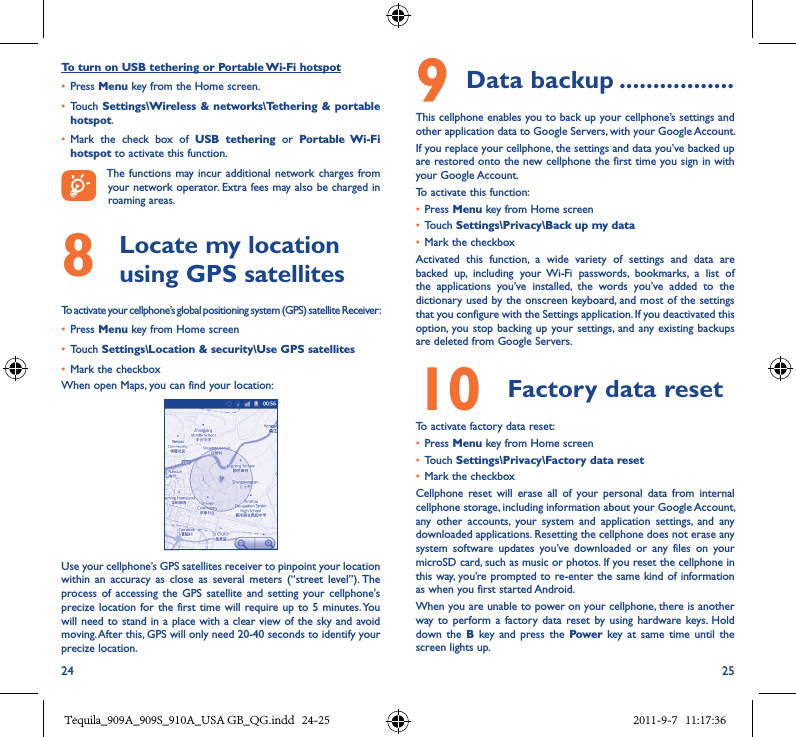 24 25To turn on USB tethering or Portable Wi-Fi hotspot• Press Menu key from the Home screen.• Touch Settings\Wireless &amp;  networks\Tethering  &amp; portable hotspot.• Mark  the  check  box  of  USB  tethering  or  Portable  Wi-Fi hotspot to activate this function.The functions  may incur  additional network charges from your network operator. Extra fees may also be charged in roaming areas. 8   Locate my location using GPS satellitesTo activate your cellphone’s global positioning system (GPS) satellite Receiver:• Press Menu key from Home screen• Touch Settings\Location &amp; security\Use GPS satellites• Mark the checkboxWhen open Maps, you can find your location:Use your cellphone’s GPS satellites receiver to pinpoint your location within  an  accuracy  as  close  as  several  meters  (“street  level”). The process of  accessing  the  GPS satellite  and  setting  your cellphone&apos;s precize location for the  first time will require up to  5 minutes. You will need to stand in a place with a clear view of the sky and avoid moving. After this, GPS will only need 20-40 seconds to identify your precize location.9 Data backup �����������������This cellphone enables you to back up your cellphone’s settings and other application data to Google Servers, with your Google Account. If you replace your cellphone, the settings and data you’ve backed up are restored onto the new cellphone the first time you sign in with your Google Account. To activate this function:• Press Menu key from Home screen• Touch Settings\Privacy\Back up my data• Mark the checkboxActivated  this  function,  a  wide  variety  of  settings  and  data  are backed  up,  including  your  Wi-Fi  passwords,  bookmarks,  a  list  of the  applications  you’ve  installed,  the  words  you’ve  added  to  the dictionary used by the onscreen keyboard, and most of the settings that you configure with the Settings application. If you deactivated this option, you stop  backing up your settings, and any existing  backups are deleted from Google Servers.10  Factory data reset  To activate factory data reset:• Press Menu key from Home screen• Touch Settings\Privacy\Factory data reset• Mark the checkboxCellphone  reset  will  erase  all  of  your  personal  data  from  internal cellphone storage, including information about your Google Account, any  other  accounts,  your  system  and  application  settings,  and  any downloaded applications. Resetting the cellphone does not erase any system  software  updates  you’ve  downloaded  or  any  files  on  your microSD card, such as music or photos. If you reset the cellphone in this way, you’re prompted to re-enter the same kind of information as when you first started Android.When you are unable to power on your cellphone, there is another way to  perform a  factory  data reset  by using  hardware keys. Hold down  the B  key and  press  the  Power key  at same  time  until  the screen lights up.Tequila_909A_909S_910A_USA GB_QG.indd   24-25 2011-9-7   11:17:36
