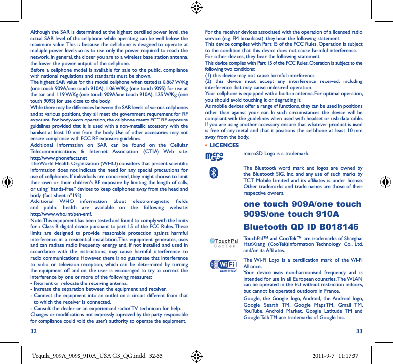 32 33Although the SAR is determined at the highest certified power level, the actual SAR level of the cellphone while operating can be well below the maximum value. This is because the cellphone is designed to operate at multiple power levels so as to use only the power required to reach the network. In general, the closer you are to a wireless base station antenna, the lower the power output of the cellphone.Before a cellphone model is available for sale to the  public, compliance with national regulations and standards must be shown.The highest SAR value for this model cellphone when tested is 0.867 W/Kg  (one touch 909A/one touch 910A), 1.06 W/Kg (one touch 909S) for use at the ear and 1.19 W/Kg (one touch 909A/one touch 910A), 1.25 W/Kg (one touch 909S) for use close to the body.While there may be differences between the SAR levels of various cellphones and at various positions, they all meet the government requirement for RF exposure. For body-worn operation, the cellphone meets FCC RF exposure guidelines  provided that  it is used with a  non-metallic accessory with the handset at least 10 mm from the body.  Use of other accessories may not ensure compliance with FCC RF exposure guidelines.Additional  information  on  SAR  can  be  found  on  the  Cellular Telecommunications  &amp;  Internet  Association  (CTIA)  Web  site:  http://www.phonefacts.netThe World Health Organization (WHO) considers that present scientific information does  not indicate  the need  for any special  precautions  for use of cellphones. If individuals are concerned, they might choose to limit their own or their children’s RF exposure by limiting the length of calls, or using “hands-free” devices to keep cellphones away from the head and body. (fact sheet n°193). Additional  WHO  information  about  electromagnetic  fields and  public  health  are  available  on  the  following  website:  http://www.who.int/peh-emf.Note: This equipment has been tested and found to comply with the limits for a Class B digital device pursuant to part 15 of the FCC Rules. These limits  are  designed  to  provide  reasonable  protection  against  harmful interference in  a  residential installation. This equipment  generates, uses and can radiate radio frequency energy and, if not installed and used in accordance  with  the  instructions,  may  cause  harmful  interference  to radio communications. However, there is no guarantee that interference to  radio  or  television  reception,  which  can  be  determined  by  turning the equipment off and on, the user is encouraged to try to correct the interference by one or more of the following measures:- Reorient or relocate the receiving antenna.- Increase the separation between the equipment and receiver.-  Connect the equipment into an outlet on a circuit different from that to which the receiver is connected.- Consult the dealer or an experienced radio/ TV technician for help.Changes or modifications not expressly approved by the party responsible for compliance could void the user’s authority to operate the equipment.For the receiver devices associated with the operation of a licensed radio service (e.g. FM broadcast), they bear the following statement:This device complies with Part 15 of the FCC Rules. Operation is subject to the condition that this device does not cause harmful interference.For other devices, they bear the following statement:This device complies with Part 15 of the FCC Rules. Operation is subject to the following two conditions:(1) this device may not cause harmful interference(2)  this  device  must  accept  any  interference  received,  including interference that may cause undesired operation.Your cellphone is equipped with a built-in antenna. For optimal operation, you should avoid touching it or degrading it.As mobile devices offer a range of functions, they can be used in positions other  than  against  your  ear.  In  such  circumstances  the  device  will  be compliant with the guidelines when used with headset or usb data cable. If you are using another accessory ensure that whatever product is used is free of  any metal and that  it positions the  cellphone at least  10  mm away from the body.•  LICENCES microSD Logo is a trademark.   The  Bluetooth  word  mark  and  logos  are  owned  by the Bluetooth  SIG, Inc.  and  any use of  such marks  by TCT Mobile  Limited and  its affiliates  is under  license. Other trademarks and trade names are those of their respective owners. one touch 909A/one touch 909S/one touch 910ABluetooth QD ID B018146TouchPal™ and CooTek™ are trademarks of Shanghai HanXiang  (CooTek)Information  Technology  Co.,  Ltd. and/or its Affiliates.The Wi-Fi  Logo  is  a  certification  mark  of  the Wi-Fi Alliance.Your  device  uses  non-harmonised  frequency  and  is intended for use in all European countries. The WLAN can be operated in the EU without restriction indoors, but cannot be operated outdoors in France. Google,  the  Google  logo,  Android,  the Android  logo, Google  Search  TM,  Google  MapsTM,  Gmail  TM, YouTube,  Android  Market,  Google  Latitude  TM  and Google Talk TM are trademarks of Google Inc.Tequila_909A_909S_910A_USA GB_QG.indd   32-33 2011-9-7   11:17:37