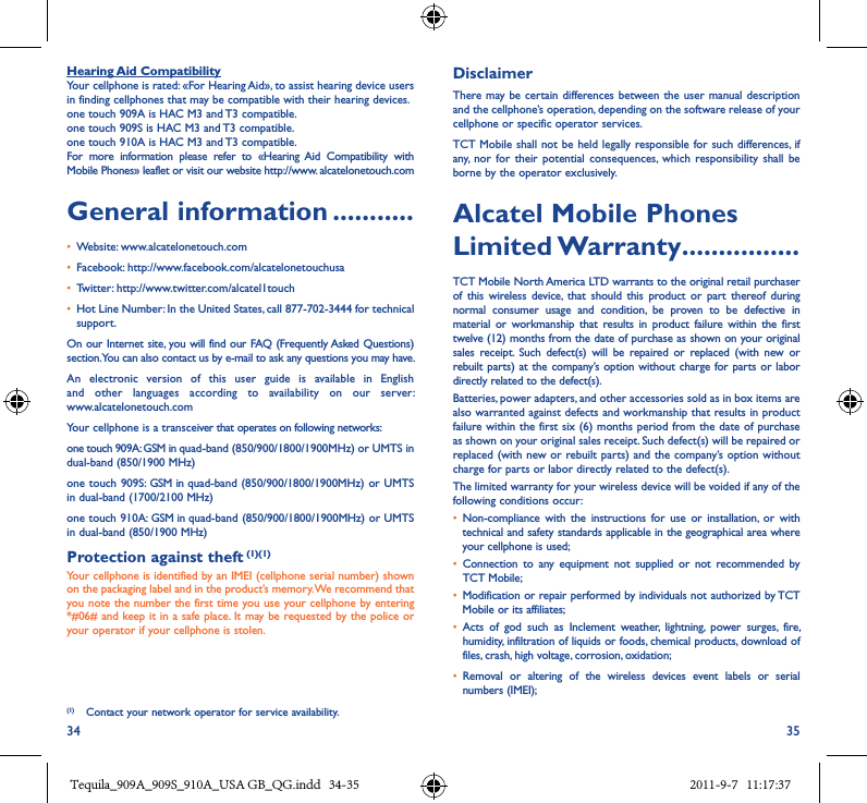 34 35Hearing Aid CompatibilityYour cellphone is rated: «For Hearing Aid», to assist hearing device users in finding cellphones that may be compatible with their hearing devices.one touch 909A is HAC M3 and T3 compatible.one touch 909S is HAC M3 and T3 compatible.one touch 910A is HAC M3 and T3 compatible.For  more  information  please  refer  to  «Hearing Aid  Compatibility  with Mobile Phones» leaflet or visit our website http://www. alcatelonetouch.comGeneral information �����������• Website: www.alcatelonetouch.com• Facebook: http://www.facebook.com/alcatelonetouchusa• Twitter: http://www.twitter.com/alcatel1touch• Hot Line Number: In the United States, call 877-702-3444 for technical support.On our Internet site, you will find our FAQ (Frequently Asked Questions) section. You can also contact us by e-mail to ask any questions you may have. An  electronic  version  of  this  user  guide  is  available  in  English and  other  languages  according  to  availability  on  our  server:  www.alcatelonetouch.comYour cellphone is a transceiver that operates on following networks:one touch 909A: GSM in quad-band (850/900/1800/1900MHz) or UMTS in dual-band (850/1900 MHz)one touch 909S:  GSM in quad-band (850/900/1800/1900MHz) or UMTS in dual-band (1700/2100 MHz)one touch 910A: GSM in quad-band (850/900/1800/1900MHz) or UMTS in dual-band (850/1900 MHz)Protection against theft (1)(1)Your cellphone is identified by an IMEI (cellphone serial number) shown on the packaging label and in the product’s memory. We recommend that you note the number the first time you use your cellphone by entering *#06# and keep it in a safe place. It may be requested by the police or your operator if your cellphone is stolen. (1)  Contact your network operator for service availability.DisclaimerThere may be certain differences between the user  manual description and the cellphone’s operation, depending on the software release of your cellphone or specific operator services.TCT Mobile shall not be held  legally responsible for such differences,  if any,  nor for  their  potential  consequences,  which responsibility  shall  be borne by the operator exclusively.Alcatel Mobile Phones Limited Warranty ����������������TCT Mobile North America LTD warrants to the original retail purchaser of  this  wireless  device,  that  should  this  product  or  part thereof  during normal  consumer  usage  and  condition,  be  proven  to  be  defective  in material  or  workmanship  that  results  in product  failure  within  the  first twelve (12) months from the date of purchase as shown on your original sales  receipt.  Such  defect(s)  will  be  repaired  or  replaced  (with  new  or rebuilt parts) at the company’s  option without charge for parts or labor directly related to the defect(s).Batteries, power adapters, and other accessories sold as in box items are also warranted against defects and workmanship that results in product failure within the first six (6) months  period from the date of purchase as shown on your original sales receipt. Such defect(s) will be repaired or replaced (with new or rebuilt parts) and the company’s option without charge for parts or labor directly related to the defect(s).The limited warranty for your wireless device will be voided if any of the following conditions occur:• Non-compliance  with  the  instructions  for  use  or  installation,  or  with technical and safety standards applicable in the geographical area where your cellphone is used;•  Connection  to  any  equipment  not  supplied  or  not  recommended  by TCT Mobile;• Modification or repair performed by individuals not authorized by TCT Mobile or its affiliates;•  Acts  of  god  such  as  Inclement  weather,  lightning,  power  surges,  fire, humidity, infiltration of liquids or foods, chemical products, download of files, crash, high voltage, corrosion, oxidation;•  Removal  or  altering  of  the  wireless  devices  event  labels  or  serial numbers (IMEI);Tequila_909A_909S_910A_USA GB_QG.indd   34-35 2011-9-7   11:17:37