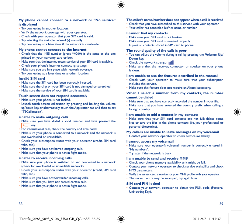 38 39My  phone  cannot  connect  to  a  network  or  “No  service” is displayed• Try connecting in another location.• Verify the network coverage with your operator.• Check with your operator that your SIM card is valid.• Try selecting the available network(s) manually• Try connecting at a later time if the network is overloaded.My phone cannot connect to the Internet• Check  that  the  IMEI  number  (press *#06#)  is  the  same  as  the  one printed on your warranty card or box.• Make sure that the internet access service of your SIM card is available.• Check your phone&apos;s Internet connecting settings.• Make sure you are in a place with network coverage.• Try connecting at a later time or another location.Invalid SIM card• Make sure the SIM card has been correctly inserted.• Make sure the chip on your SIM card is not damaged or scratched.• Make sure the service of your SIM card is available.Touch screen does not respond accurately• Make sure your phone is not locked.• Launch  touch screen  calibration  by pressing  and  holding the  volume up/down key, or alternatively, touch the Application tab and then select “TSCalibration”.Unable to make outgoing calls• Make  sure  you  have  dialed  a  valid  number  and  have  pressed  the  key.• For international calls, check the country and area codes.• Make sure your phone is connected to a network, and the network is not overloaded or unavailable.• Check your  subscription status  with your operator  (credit,  SIM  card valid, etc.).• Make sure you have not barred outgoing calls.• Make sure that your phone is not in flight mode.Unable to receive incoming calls• Make sure  your  phone  is  switched on  and  connected  to  a  network (check for overloaded or unavailable network).• Check your  subscription status  with your operator  (credit,  SIM  card valid, etc.).• Make sure you have not forwarded incoming calls.• Make sure that you have not barred certain calls.• Make sure that your phone is not in flight mode.The caller’s name/number does not appear when a call is received• Check that you have subscribed to this service with your operator.• Your caller has concealed his/her name or number.I cannot find my contacts• Make sure your SIM card is not broken.• Make sure your SIM card is inserted properly.• Import all contacts stored in SIM card to phone.The sound quality of the calls is poor• You can adjust the volume during a call by pressing the Volume Up/Down key.• Check the network strength  .• Make  sure  that  the  receiver,  connector  or  speaker  on  your  phone is clean.I am unable to use the features described in the manual• Check  with  your  operator  to  make  sure  that  your  subscription includes this service.• Make sure this feature does not require an Alcatel accessory.When  I  select  a  number  from  my  contacts,  the  number cannot be dialed• Make sure that you have correctly recorded the number in your file.• Make sure  that  you  have  selected  the  country  prefix when  calling  a foreign country.I am unable to add a contact in my contacts• Make  sure  that  your  SIM  card  contacts  are  not  full;  delete  some files or  save the  files in the  phone contacts (i.e. your  professional or personal directories).My callers are unable to leave messages on my voicemail• Contact your network operator to check service availability.I cannot access my voicemail• Make sure  your operator’s  voicemail number  is  correctly  entered in &quot;My numbers&quot;.• Try later if the network is busy.I am unable to send and receive MMS• Check your phone memory availability as it might be full.• Contact your network operator to check service availability and check MMS parameters.• Verify the server centre number or your MMS profile with your operator.• The server centre may be swamped, try again later.SIM card PIN locked• Contact  your  network  operator  to  obtain  the  PUK  code  (Personal Unblocking Key).Tequila_909A_909S_910A_USA GB_QG.indd   38-39 2011-9-7   11:17:37