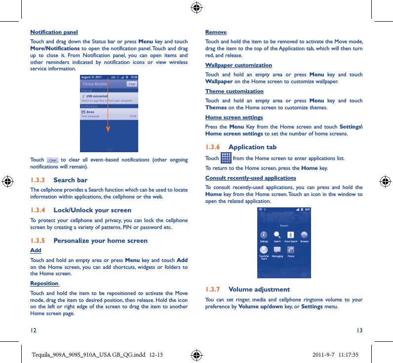 12 13Notification panelTouch and drag down the Status bar or press Menu key and touch More/Notifications to open the notification panel. Touch and drag up  to  close  it.  From  Notification  panel,  you  can  open  items  and other  reminders  indicated  by  notification  icons  or  view  wireless service information. Touch    to  clear  all  event–based  notifications  (other  ongoing notifications will remain).1�3�3  Search barThe cellphone provides a Search function which can be used to locate information within applications, the cellphone or the web. 1�3�4  Lock/Unlock your screenTo  protect your  cellphone and  privacy,  you can  lock the  cellphone screen by creating a variety of patterns, PIN or password etc.1�3�5  Personalize your home screenAddTouch and hold  an empty area or press Menu key and touch Add on the  Home screen,  you can add  shortcuts,  widgets or  folders to the Home screen.Reposition Touch  and  hold  the  item to be  repositioned  to  activate the Move mode, drag the item to desired position, then release. Hold the icon on the left or right edge of the screen to drag the item to another Home screen page.RemoveTouch and hold the item to be removed to activate the Move mode, drag the item to the top of the Application tab, which will then turn red, and release.Wallpaper customizationTouch  and  hold  an  empty  area  or  press  Menu  key  and  touch Wallpaper on the Home screen to customize wallpaper.Theme customizationTouch  and  hold  an  empty  area  or  press  Menu  key  and  touch Themes on the Home screen to customize themes.Home screen settingsPress the  Menu  Key  from the  Home screen  and touch  Settings\Home screen settings to set the number of home screens.1�3�6  Application tabTouch   from the Home screen to enter applications list. To return to the Home screen, press the Home key.Consult recently-used applicationsTo  consult  recently-used  applications,  you  can  press  and  hold  the Home key from the Home screen. Touch an icon in the window to open the related application.1�3�7  Volume adjustmentYou  can  set  ringer,  media  and  cellphone  ringtone  volume  to  your preference by Volume up/down key, or Settings menu.Tequila_909A_909S_910A_USA GB_QG.indd   12-13 2011-9-7   11:17:35