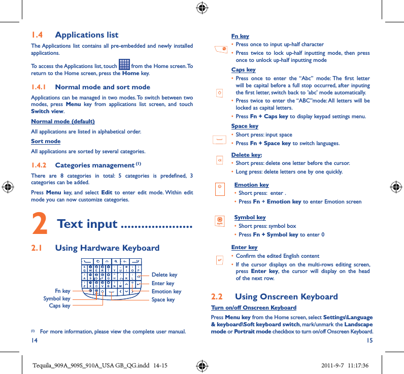 14 151�4  Applications listThe Applications list  contains all  pre-embedded and  newly installed applications.To access the Applications list, touch   from the Home screen. To return to the Home screen, press the Home key.1�4�1  Normal mode and sort modeApplications can be managed in two modes. To switch between two modes,  press  Menu  key  from  applications  list  screen,  and  touch Switch view.Normal mode (default)All applications are listed in alphabetical order.Sort modeAll applications are sorted by several categories.1�4�2  Categories management (1)There  are  8  categories  in  total:  5  categories  is  predefined,  3 categories can be added.Press  Menu  key,  and  select  Edit  to  enter  edit  mode. Within  edit mode you can now customize categories.2 Text input ���������������������2�1  Using Hardware KeyboardFn keySymbol keyCaps keyDelete keyEnter keyEmotion keySpace key(1) For more information, please view the complete user manual.   Fn key• Press once to input up-half character• Press  twice  to  lock  up-half  inputting  mode,  then  press once to unlock up-half inputting mode     Caps key• Press  once  to  enter  the  “Abc”  mode:  The  first  letter will be capital before a full stop occurred, after inputing the first letter, switch back to &apos;abc&apos; mode automatically.• Press twice to enter the “ABC”mode: All letters will be locked as capital letters.• Press Fn + Caps key to display keypad settings menu.  Space key• Short press: input space• Press Fn + Space key to switch languages.Delete key:• Short press: delete one letter before the cursor.• Long press: delete letters one by one quickly.Emotion key• Short press:  enter . • Press Fn + Emotion key to enter Emotion screenSymbol key• Short press: symbol box• Press Fn + Symbol key to enter 0Enter key• Confirm the edited English content• If  the  cursor displays  on  the multi-rows  editing  screen, press  Enter  key,  the  cursor  will  display  on  the  head of the next row.2�2  Using Onscreen KeyboardTurn on/off Onscreen KeyboardPress Menu key from the Home screen, select Settings\Language &amp; keyboard\Soft keyboard switch, mark/unmark the Landscape mode or Portrait mode checkbox to turn on/off Onscreen Keyboard.Tequila_909A_909S_910A_USA GB_QG.indd   14-15 2011-9-7   11:17:36