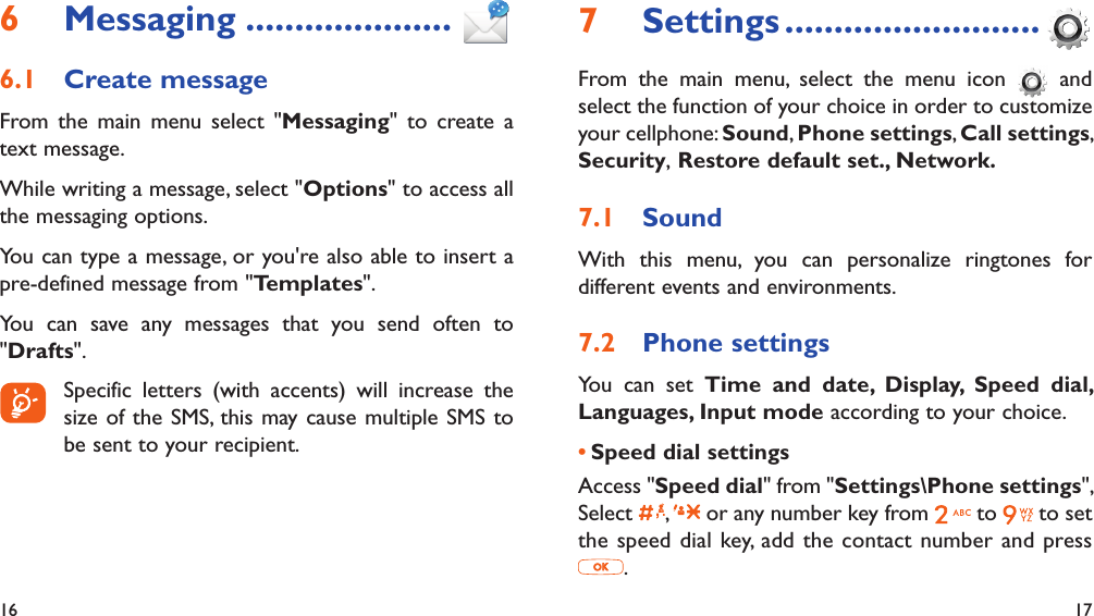 16 17Messaging6   .....................Create message6.1 From the main menu select &quot;Messaging&quot; to create a text message.While writing a message, select &quot;Options&quot; to access all the messaging options.You can type a message, or you&apos;re also able to insert a pre-defined message from &quot;Templates&quot;.You can save any messages that you send often to &quot;Drafts&quot;.  Specific letters (with accents) will increase the size of the SMS, this may cause multiple SMS to be sent to your recipient.Settings7   ..........................From the main menu, select the menu icon   and select the function of your choice in order to customize your cellphone: Sound, Phone settings, Call settings, Security, Restore default set., Network.Sound7.1 With this menu, you can personalize ringtones for different events and environments.Phone settings7.2 You can set Time and date, Display, Speed dial,  Languages, Input mode according to your choice.Speed dial settings• Access &quot;Speed dial&quot; from &quot;Settings\Phone settings&quot;, Select  ,   or any number key from   to  to set the speed dial key, add the contact number and press .