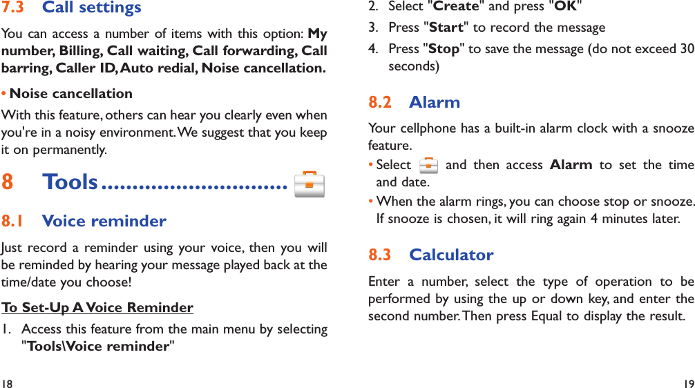 18 19Call settings7.3 You can access a number of items with this option: My number, Billing, Call waiting, Call forwarding, Call barring, Caller ID, Auto redial, Noise cancellation.Noise cancellation• With this feature, others can hear you clearly even when you&apos;re in a noisy environment. We suggest that you keep it on permanently.Tools8   ..............................Voice reminder8.1 Just record a reminder using your voice, then you will be reminded by hearing your message played back at the time/date you choose!To Set-Up A Voice Reminder1.  Access this feature from the main menu by selecting &quot;Tools\Voice reminder&quot;2. Select &quot;Create&quot; and press &quot;OK&quot;3. Press &quot;Start&quot; to record the message4. Press &quot;Stop&quot; to save the message (do not exceed 30 seconds)Alarm 8.2 Your cellphone has a built-in alarm clock with a snooze feature.Select •   and then access Alarm to set the time and date.When the alarm rings, you can choose stop or snooze. • If snooze is chosen, it will ring again 4 minutes later.Calculator8.3 Enter a number, select the type of operation to be performed by using the up or down key, and enter the second number. Then press Equal to display the result.