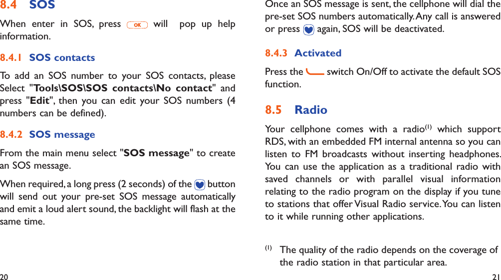 20 21SOS8.4 When enter in SOS, press   will  pop up help information.SOS contacts8.4.1 To add an SOS number to your SOS contacts, please Select &quot;Tools\SOS\SOS contacts\No contact&quot; and press &quot;Edit&quot;, then you can edit your SOS numbers (4 numbers can be defined).SOS message 8.4.2 From the main menu select &quot;SOS message&quot; to create an SOS message.When required, a long press (2 seconds) of the   button will send out your pre-set SOS message automatically and emit a loud alert sound, the backlight will flash at the same time.Once an SOS message is sent, the cellphone will dial the pre-set SOS numbers automatically. Any call is answered or press   again, SOS will be deactivated.Activated8.4.3 Press the   switch On/Off to activate the default SOS function.Radio8.5 Your cellphone comes with a radio(1) which support RDS, with an embedded FM internal antenna so you can listen to FM broadcasts without inserting headphones. You can use the application as a traditional radio with saved channels or with parallel visual information relating to the radio program on the display if you tune to stations that offer Visual Radio service. You can listen to it while running other applications.(1)  The quality of the radio depends on the coverage of the radio station in that particular area.