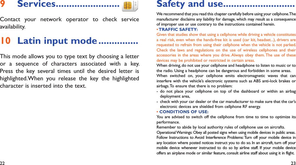 22 23Services9   ........................Contact your network operator to check service availability.Latin input mode10   ...............This mode allows you to type text by choosing a letter or a sequence of characters associated with a key. Press the key several times until the desired letter is highlighted.When you release the key the highlighted character is inserted into the text.Safety and use ...........................We recommend that you read this chapter carefully before using your cellphone. The manufacturer disclaims any liability for damage, which may result as a consequence of improper use or use contrary to the instructions contained herein.• TRAFFIC  SAFETY:Given that studies show that using a cellphone while driving a vehicle constitutes a real risk, even when the hands-free kit is used (car kit, headset...), drivers are requested to refrain from using their cellphone when the vehicle is not parked. Check the laws and regulations on the use of wireless cellphones and their accessories in the areas where you drive. Always obey them. The use of these devices may be prohibited or restricted in certain areas.When driving, do not use your cellphone and headphone to listen to music or to the radio. Using a headphone can be dangerous and forbidden in some areas.When switched on, your cellphone emits electromagnetic waves that can interfere with the vehicle’s electronic systems such as ABS anti-lock brakes or airbags. To ensure that there is no problem:- do not place your cellphone on top of the dashboard or within an airbag  deployment area,-  check with your car dealer or the car manufacturer to make sure that the car’s   electronic devices are shielded from cellphone RF energy.• CONDITIONS OF USE:You are advised to switch off the cellphone from time to time to optimize its performance.Remember to abide by local authority rules of cellphone use on aircrafts.Operational Warnings: Obey all posted signs when using mobile devices in public areas.Follow Instructions to Avoid Interference Problems: Turn off your mobile device in any location where posted notices instruct you to do so. In an aircraft, turn off your mobile device whenever instructed to do so by airline staff. If your mobile device offers an airplane mode or similar feature, consult airline staff about using it in flight.