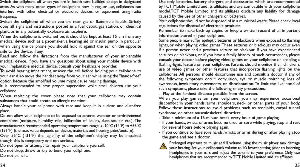 24 25Switch the cellphone off when you are in health care facilities, except in designated areas. As with many other types of equipment now in regular use, cellphones can interfere with other electrical or electronic devices, or equipment using radio frequency.Switch the cellphone off when you are near gas or flammable liquids. Strictly obey all signs and instructions posted in a fuel depot, gas station, or chemical plant, or in any potentially explosive atmosphere.When the cellphone is switched on, it should be kept at least 15 cm from any medical device such as a pacemaker, a hearing aid or insulin pump. In particular when using the cellphone you should hold it against the ear on the opposite side to the device, if any. Read and follow the directions from the manufacturer of your implantable medical device. If you have any questions about using your mobile device with your implantable medical device, consult your healthcare provider.To avoid hearing impairment, answer the call before holding your cellphone to your ear. Also move the handset away from your ear while using the “hands-free” option because the amplified volume might cause hearing damage.It is recommended to have proper supervision while small children use your cellphone.When replacing the cover please note that your cellphone may contain substances that could create an allergic reaction.Always handle your cellphone with care and keep it in a clean and dust-free place.Do not allow your cellphone to be exposed to adverse weather or environmental conditions (moisture, humidity, rain, infiltration of liquids, dust, sea air, etc.). The manufacturer’s recommended operating temperature range is -10°C (14°F) to +55°C (131°F) (the max value depends on device, materials and housing paint/texture).Over 55°C (131°F) the legibility of the cellphone’s display may be impaired, though this is temporary and not serious. Do not open or attempt to repair your cellphone yourself.Do not drop, throw or try to bend your cellphone.Do not paint it.Use only batteries, battery chargers, and accessories which are recommended by TCT Mobile Limited and its affiliates and are compatible with your cellphone model.TCT Mobile Limited and its affiliates disclaim any liability for damage caused by the use of other chargers or batteries.Your cellphone should not be disposed of in a municipal waste. Please check local regulations for disposal of electronic products.Remember to make back-up copies or keep a written record of all important information stored in your cellphone.Some people may suffer epileptic seizures or blackouts when exposed to flashing lights, or when playing video games. These seizures or blackouts may occur even if a person never had a previous seizure or blackout. If you have experienced seizures or blackouts, or if you have a family history of such occurrences, please consult your doctor before playing video games on your cellphone or enabling a flashing-lights feature on your cellphone. Parents should monitor their children’s use of video games or other features that incorporate flashing lights on the cellphones. All persons should discontinue use and consult a doctor if any of the following symptoms occur: convulsion, eye or muscle twitching, loss of awareness, involuntary movements, or disorientation. To limit the likelihood of such symptoms, please take the following safety precautions:-   Play at the farthest distance possible from the screen.When you play games on your cellphone, you may experience occasional discomfort in your hands, arms, shoulders, neck, or other parts of your body. Follow these instructions to avoid problems such as tendinitis, carpal tunnel syndrome, or other musculoskeletal disorders:-  Take a minimum of a 15-minute break every hour of game playing.-  If your hands, wrists, or arms become tired or sore while playing, stop and rest   for several hours before playing again.-  If you continue to have sore hands, wrists, or arms during or after playing, stop   the game and see a doctor. Prolonged exposure to music at full volume using the music player may damage your hearing. Set your cellphone’s volume to it’s lowest setting prior to inserting headphones in your ears and adjust the volume to your preference. Only use headphones that are recommended by TCT Mobile Limited and it’s affiliates.