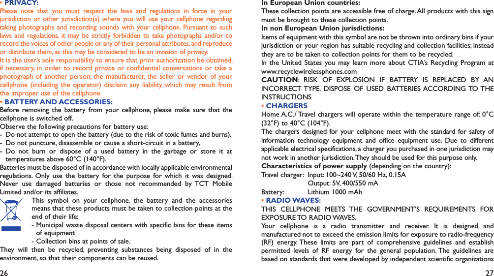 26 27• PRIVACY:Please note that you must respect the laws and regulations in force in your jurisdiction or other jurisdiction(s) where you will use your cellphone regarding taking photographs and recording sounds with your cellphone. Pursuant to such laws and regulations, it may be strictly forbidden to take photographs and/or to record the voices of other people or any of their personal attributes, and reproduce or distribute them, as this may be considered to be an invasion of privacy.  It is the user’s sole responsibility to ensure that prior authorization be obtained, if necessary, in order to record private or confidential conversations or take a photograph of another person; the manufacturer, the seller or vendor of your cellphone (including the operator) disclaim any liability which may result from the improper use of the cellphone.• BATTERY AND ACCESSORIES:Before removing the battery from your cellphone, please make sure that the cellphone is switched off. Observe the following precautions for battery use: - Do not attempt to open the battery (due to the risk of toxic fumes and burns). -  Do not puncture, disassemble or cause a short-circuit in a battery, - Do not burn or dispose of a used battery in the garbage or store it at temperatures above 60°C (140°F). Batteries must be disposed of in accordance with locally applicable environmental regulations. Only use the battery for the purpose for which it was designed. Never use damaged batteries or those not recommended by TCT Mobile Limited and/or its affiliates. This symbol on your cellphone, the battery and the accessories means that these products must be taken to collection points at the end of their life:-  Municipal waste disposal centers with specific bins for these items of equipment- Collection bins at points of sale.They will then be recycled, preventing substances being disposed of in the environment, so that their components can be reused.In European Union countries:These collection points are accessible free of charge. All products with this sign must be brought to these collection points.In non European Union jurisdictions:Items of equipment with this symbol are not be thrown into ordinary bins if your jurisdiction or your region has suitable recycling and collection facilities; instead they are to be taken to collection points for them to be recycled.In the United States you may learn more about CTIA’s Recycling Program at www.recyclewirelessphones.comCAUTION: RISK OF EXPLOSION IF BATTERY IS REPLACED BY AN INCORRECT TYPE. DISPOSE OF USED BATTERIES ACCORDING TO THE INSTRUCTIONS• CHARGERSHome A.C./ Travel chargers will operate within the temperature range of: 0°C (32°F) to 40°C (104°F).The chargers designed for your cellphone meet with the standard for safety of information technology equipment and office equipment use. Due to different applicable electrical specifications, a charger you purchased in one jurisdiction may not work in another jurisdiction. They should be used for this purpose only.Characteristics of power supply (depending on the country):Travel charger:  Input: 100~240 V, 50/60 Hz, 0.15A  Output: 5V, 400/550 mABattery:  Lithium 1000 mAh• RADIO WAVES:THIS CELLPHONE MEETS THE GOVERNMENT’S REQUIREMENTS FOR EXPOSURE TO RADIO WAVES.Your cellphone is a radio transmitter and receiver. It is designed and manufactured not to exceed the emission limits for exposure to radio-frequency (RF) energy. These limits are part of comprehensive guidelines and establish permitted levels of RF energy for the general population. The guidelines are based on standards that were developed by independent scientific organizations 