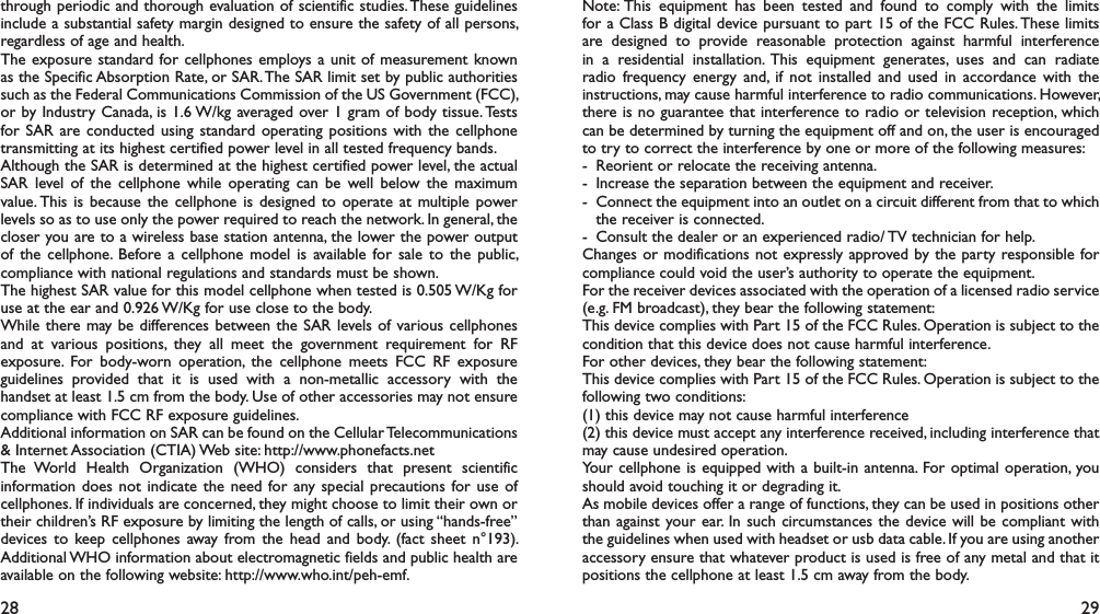 28 29through periodic and thorough evaluation of scientific studies. These guidelines include a substantial safety margin designed to ensure the safety of all persons, regardless of age and health.The exposure standard for cellphones employs a unit of measurement known as the Specific Absorption Rate, or SAR. The SAR limit set by public authorities such as the Federal Communications Commission of the US Government (FCC), or by Industry Canada, is 1.6 W/kg averaged over 1 gram of body tissue. Tests for SAR are conducted using standard operating positions with the cellphone transmitting at its highest certified power level in all tested frequency bands.Although the SAR is determined at the highest certified power level, the actual SAR level of the cellphone while operating can be well below the maximum value. This is because the cellphone is designed to operate at multiple power levels so as to use only the power required to reach the network. In general, the closer you are to a wireless base station antenna, the lower the power output of the cellphone. Before a cellphone model is available for sale to the public, compliance with national regulations and standards must be shown.The highest SAR value for this model cellphone when tested is 0.505 W/Kg for use at the ear and 0.926 W/Kg for use close to the body.     While there may be differences between the SAR levels of various cellphones and at various positions, they all meet the government requirement for RF exposure. For body-worn operation, the cellphone meets FCC RF exposure guidelines provided that it is used with a non-metallic accessory with the handset at least 1.5 cm from the body. Use of other accessories may not ensure compliance with FCC RF exposure guidelines.Additional information on SAR can be found on the Cellular Telecommunications &amp; Internet Association (CTIA) Web site: http://www.phonefacts.netThe World Health Organization (WHO) considers that present scientific information does not indicate the need for any special precautions for use of cellphones. If individuals are concerned, they might choose to limit their own or their children’s RF exposure by limiting the length of calls, or using “hands-free” devices to keep cellphones away from the head and body. (fact sheet n°193). Additional WHO information about electromagnetic fields and public health are available on the following website: http://www.who.int/peh-emf. Note: This equipment has been tested and found to comply with the limits for a Class B digital device pursuant to part 15 of the FCC Rules. These limits are designed to provide reasonable protection against harmful interference in a residential installation. This equipment generates, uses and can radiate radio frequency energy and, if not installed and used in accordance with the instructions, may cause harmful interference to radio communications. However, there is no guarantee that interference to radio or television reception, which can be determined by turning the equipment off and on, the user is encouraged to try to correct the interference by one or more of the following measures:-  Reorient or relocate the receiving antenna.-  Increase the separation between the equipment and receiver.-  Connect the equipment into an outlet on a circuit different from that to which the receiver is connected.-  Consult the dealer or an experienced radio/ TV technician for help.Changes or modifications not expressly approved by the party responsible for compliance could void the user’s authority to operate the equipment.For the receiver devices associated with the operation of a licensed radio service (e.g. FM broadcast), they bear the following statement:This device complies with Part 15 of the FCC Rules. Operation is subject to the condition that this device does not cause harmful interference.For other devices, they bear the following statement:This device complies with Part 15 of the FCC Rules. Operation is subject to the following two conditions:(1) this device may not cause harmful interference(2) this device must accept any interference received, including interference that may cause undesired operation.Your cellphone is equipped with a built-in antenna. For optimal operation, you should avoid touching it or degrading it.As mobile devices offer a range of functions, they can be used in positions other than against your ear. In such circumstances the device will be compliant with the guidelines when used with headset or usb data cable. If you are using another accessory ensure that whatever product is used is free of any metal and that it positions the cellphone at least 1.5 cm away from the body.