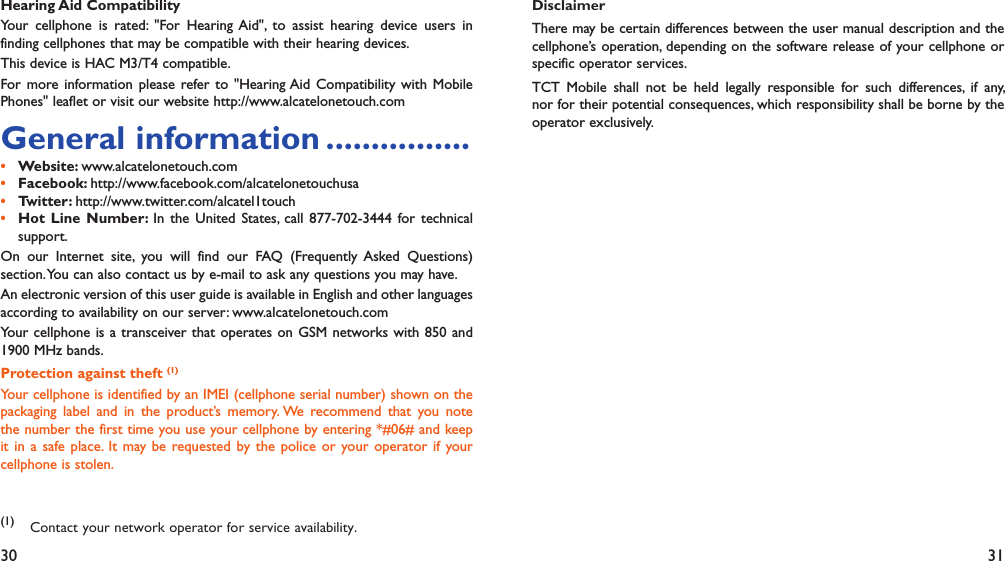 30 31Hearing Aid CompatibilityYour cellphone is rated: &quot;For Hearing Aid&quot;, to assist hearing device users in finding cellphones that may be compatible with their hearing devices.This device is HAC M3/T4 compatible.For more information please refer to &quot;Hearing Aid Compatibility with Mobile Phones&quot; leaflet or visit our website http://www.alcatelonetouch.comGeneral information ................Website: •  www.alcatelonetouch.comFacebook: •  http://www.facebook.com/alcatelonetouchusaTwitter: •  http://www.twitter.com/alcatel1touchHot Line Number: •  In the United States, call 877-702-3444 for technical support.On our Internet site, you will find our FAQ (Frequently Asked Questions) section. You can also contact us by e-mail to ask any questions you may have. An electronic version of this user guide is available in English and other languages according to availability on our server: www.alcatelonetouch.comYour cellphone is a transceiver that operates on GSM networks with 850 and 1900 MHz bands.Protection against theft (1)Your cellphone is identified by an IMEI (cellphone serial number) shown on the packaging label and in the product’s memory. We recommend that you note the number the first time you use your cellphone by entering *#06# and keep it in a safe place. It may be requested by the police or your operator if your cellphone is stolen. (1) Contact your network operator for service availability.DisclaimerThere may be certain differences between the user manual description and the cellphone’s operation, depending on the software release of your cellphone or specific operator services.TCT Mobile shall not be held legally responsible for such differences, if any, nor for their potential consequences, which responsibility shall be borne by the operator exclusively.