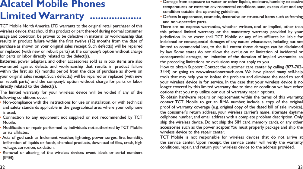 32 33Alcatel Mobile PhonesLimited Warranty   ...................TCT Mobile North America LTD warrants to the original retail purchaser of this wireless device, that should this product or part thereof during normal consumer usage and condition, be proven to be defective in material or workmanship that results in product failure within the first twelve (12) months from the date of purchase as shown on your original sales receipt. Such defect(s) will be repaired or replaced (with new or rebuilt parts) at the company’s option without charge for parts or labor directly related to the defect(s).Batteries, power adapters, and other accessories sold as in box items are also warranted against defects and workmanship that results in product failure within the first six (6) months period from the date of purchase as shown on your original sales receipt. Such defect(s) will be repaired or replaced (with new or rebuilt parts) and the company’s option without charge for parts or labor directly related to the defect(s).The limited warranty for your wireless device will be voided if any of the following conditions occur:•  Non-compliance with the instructions for use or installation, or with technical and safety standards applicable in the geographical area where your cellphone is used;•  Connection to any equipment not supplied or not recommended by TCT Mobile;•  Modification or repair performed by individuals not authorized by TCT Mobile or its affiliates;•  Acts of god such as Inclement weather, lightning, power surges, fire, humidity, infiltration of liquids or foods, chemical products, download of files, crash, high voltage, corrosion, oxidation;•  Removal or altering of the wireless devices event labels or serial numbers (IMEI);•  Damage from exposure to water or other liquids, moisture, humidity, excessive temperatures or extreme environmental conditions, sand, excess dust and any condition outside the operating guidelines;•  Defects in appearance, cosmetic, decorative or structural items such as framing and non-operative parts.There are no express warranties, whether written, oral or implied, other than this printed limited warranty or the mandatory warranty provided by your jurisdiction. In no event shall TCT Mobile or any of its affiliates be liable for incidental or consequential damages of any nature whatsoever, including but not limited to commercial loss, to the full extent those damages can be disclaimed by law. Some states do not allow the exclusion or limitation of incidental or consequential damages, or limitation of the duration of implied warranties, so the preceding limitations or exclusions may not apply to you.How to obtain Support: Contact the customer care center by calling (877-702-3444) or going to www.alcatelonetouch.com. We have placed many self-help tools that may help you to isolate the problem and eliminate the need to send your wireless device in for service. In the case that your wireless device is no longer covered by this limited warranty due to time or condition we have other options that you may utilize our out of warranty repair options.To obtain hardware repairs or replacement within the terms of this warranty, contact TCT Mobile to get an RMA number, include a copy of the original proof of warranty coverage (e.g. original copy of the dated bill of sale, invoice), the consumer&apos;s return address, your wireless carrier’s name, alternate daytime cellphone number, and email address with a complete problem description. Only ship the wireless device. Do not ship the SIM card, memory cards, or any other accessories such as the power adapter. You must properly package and ship the wireless device to the repair center. TCT Mobile is not responsible for wireless devices that do not arrive at the service center. Upon receipt, the service center will verify the warranty conditions, repair, and return your wireless device to the address provided. 