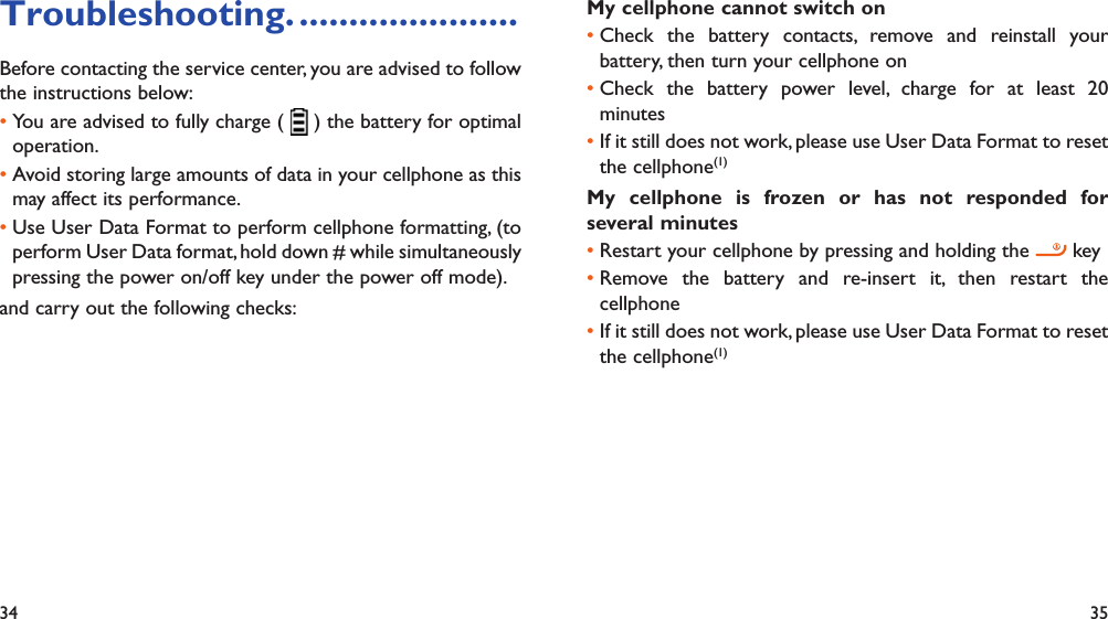 34 35Troubleshooting. ......................Before contacting the service center, you are advised to follow the instructions below:You are advised to fully charge ( •   ) the battery for optimal operation.Avoid storing large amounts of data in your cellphone as this • may affect its performance.Use User Data Format to perform cellphone formatting, (to • perform User Data format, hold down # while simultaneously pressing the power on/off key under the power off mode).and carry out the following checks:My cellphone cannot switch on Check the battery contacts, remove and reinstall your • battery, then turn your cellphone on Check the battery power level, charge for at least 20 • minutesIf it still does not work, please use User Data Format to reset • the cellphone(1)My cellphone is frozen or has not responded for several minutesRestart your cellphone by pressing and holding the •   keyRemove the battery and re-insert it, then restart the • cellphoneIf it still does not work, please use User Data Format to reset • the cellphone(1)