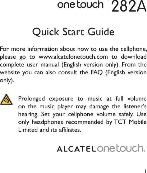 1282AQuick Start GuideFor more information about how to use the cellphone, please go to www.alcatelonetouch.com to download complete user manual (English version only). From the website you can also consult the FAQ (English version only).  Prolonged exposure to music at full volume on the music player may damage the listener&apos;s hearing. Set your cellphone volume safely. Use only headphones recommended by TCT Mobile Limited and its affiliates.