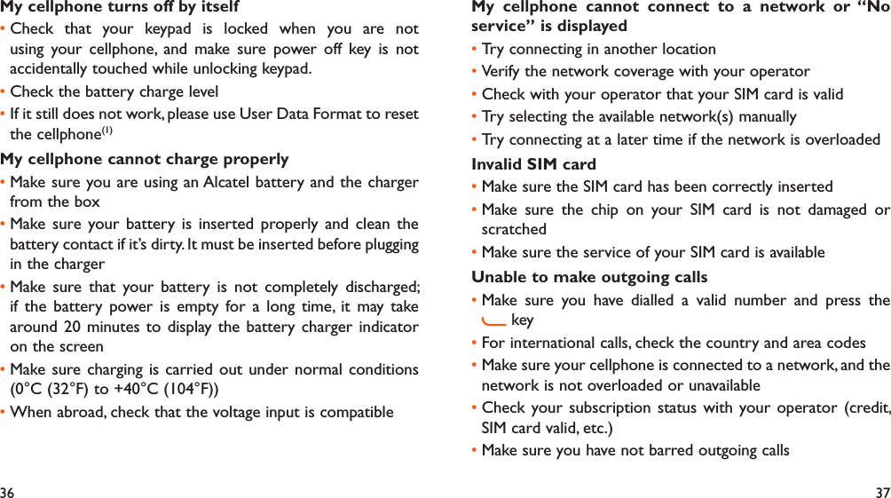 36 37My cellphone turns off by itselfCheck that your keypad is locked when you are not • using your cellphone, and make sure power off key is not accidentally touched while unlocking keypad.Check the battery charge level• If it still does not work, please use User Data Format to reset • the cellphone(1)My cellphone cannot charge properlyMake sure you are using an Alcatel battery and the charger • from the boxMake sure your battery is inserted properly and clean the • battery contact if it’s dirty. It must be inserted before plugging in the chargerMake sure that your battery is not completely discharged; • if the battery power is empty for a long time, it may take around 20 minutes to display the battery charger indicator on the screenMake sure charging is carried out under normal conditions • (0°C (32°F) to +40°C (104°F))When abroad, check that the voltage input is compatible• My cellphone cannot connect to a network or “No service” is displayedTry connecting in another location• Verify the network coverage with your operator• Check with your operator that your SIM card is valid• Try selecting the available network(s) manually • Try connecting at a later time if the network is overloaded• Invalid SIM cardMake sure the SIM card has been correctly inserted• Make sure the chip on your SIM card is not damaged or • scratchedMake sure the service of your SIM card is available• Unable to make outgoing callsMake sure you have dialled a valid number and press the •  keyFor international calls, check the country and area codes• Make sure your cellphone is connected to a network, and the • network is not overloaded or unavailableCheck your subscription status with your operator (credit, • SIM card valid, etc.)Make sure you have not barred outgoing calls• 