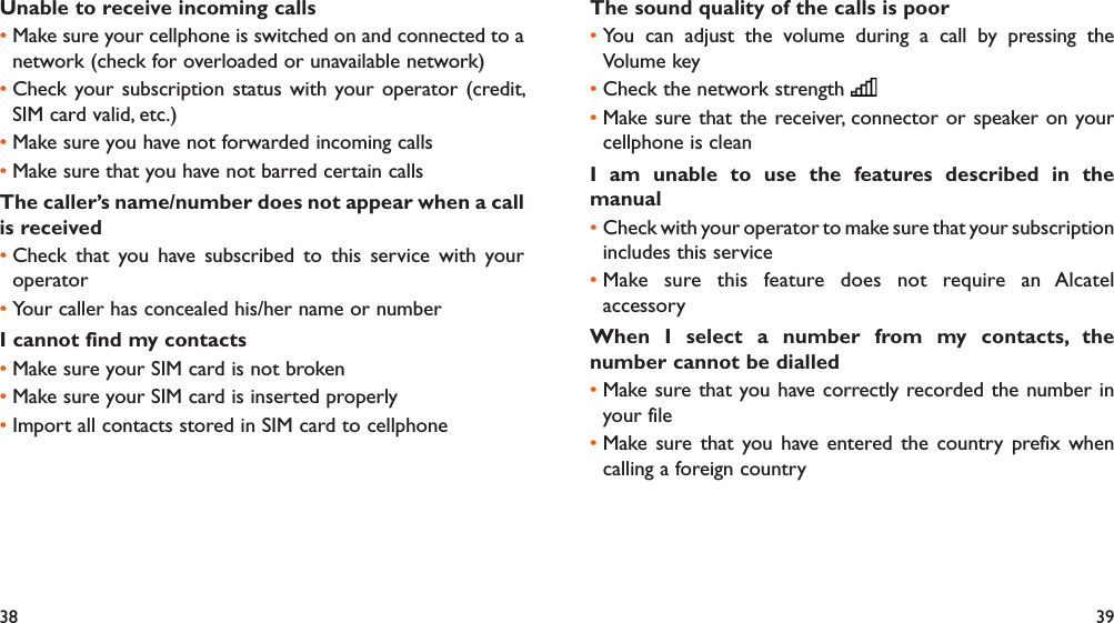 38 39Unable to receive incoming callsMake sure your cellphone is switched on and connected to a • network (check for overloaded or unavailable network)Check your subscription status with your operator (credit, • SIM card valid, etc.)Make sure you have not forwarded incoming calls • Make sure that you have not barred certain calls• The caller’s name/number does not appear when a call is receivedCheck that you have subscribed to this service with your • operatorYour caller has concealed his/her name or number• I cannot find my contactsMake sure your SIM card is not broken• Make sure your SIM card is inserted properly• Import all contacts stored in SIM card to cellphone• The sound quality of the calls is poorYou can adjust the volume during a call by pressing the • Volume keyCheck the network strength • Make sure that the receiver, connector or speaker on your • cellphone is cleanI am unable to use the features described in the manualCheck with your operator to make sure that your subscription • includes this serviceMake sure this feature does not require an Alcatel • accessoryWhen I select a number from my contacts, the number cannot be dialledMake sure that you have correctly recorded the number in • your fileMake sure that you have entered the country prefix when • calling a foreign country