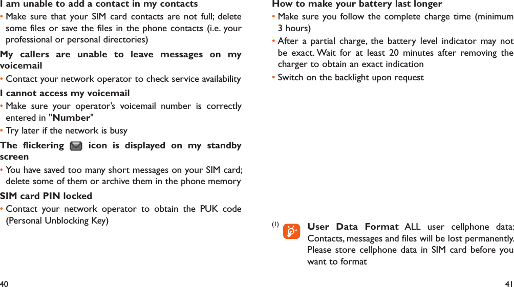 40 41I am unable to add a contact in my contactsMake sure that your SIM card contacts are not full; delete • some files or save the files in the phone contacts (i.e. your professional or personal directories)My callers are unable to leave messages on my voicemailContact your network operator to check service availability• I cannot access my voicemailMake sure your operator’s voicemail number is correctly • entered in &quot;Number&quot;Try later if the network is busy• The flickering   icon is displayed on my standby screenYou have saved too many short messages on your SIM card; • delete some of them or archive them in the phone memorySIM card PIN lockedContact your network operator to obtain the PUK code • (Personal Unblocking Key)How to make your battery last longerMake sure you follow the complete charge time (minimum • 3 hours)After a partial charge, the battery level indicator may not • be exact. Wait for at least 20 minutes after removing the charger to obtain an exact indicationSwitch on the backlight upon request• (1)       User Data Format ALL user cellphone data: Contacts, messages and files will be lost permanently. Please store cellphone data in SIM card before you want to format