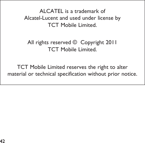 42ALCATEL is a trademark of Alcatel-Lucent and used under license by TCT Mobile Limited.All rights reserved ©  Copyright 2011TCT Mobile Limited.TCT Mobile Limited reserves the right to alter material or technical specification without prior notice.