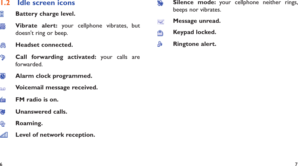 6 7Idle screen icons1.2 Battery charge level.Vibrate alert: your cellphone vibrates, but doesn&apos;t ring or beep.Headset connected.Call forwarding activated: your calls are forwarded.Alarm clock programmed.Voicemail message received.FM radio is on.Unanswered calls.Roaming.Level of network reception.Silence mode: your cellphone neither rings, beeps nor vibrates.Message unread.Keypad locked.Ringtone alert.