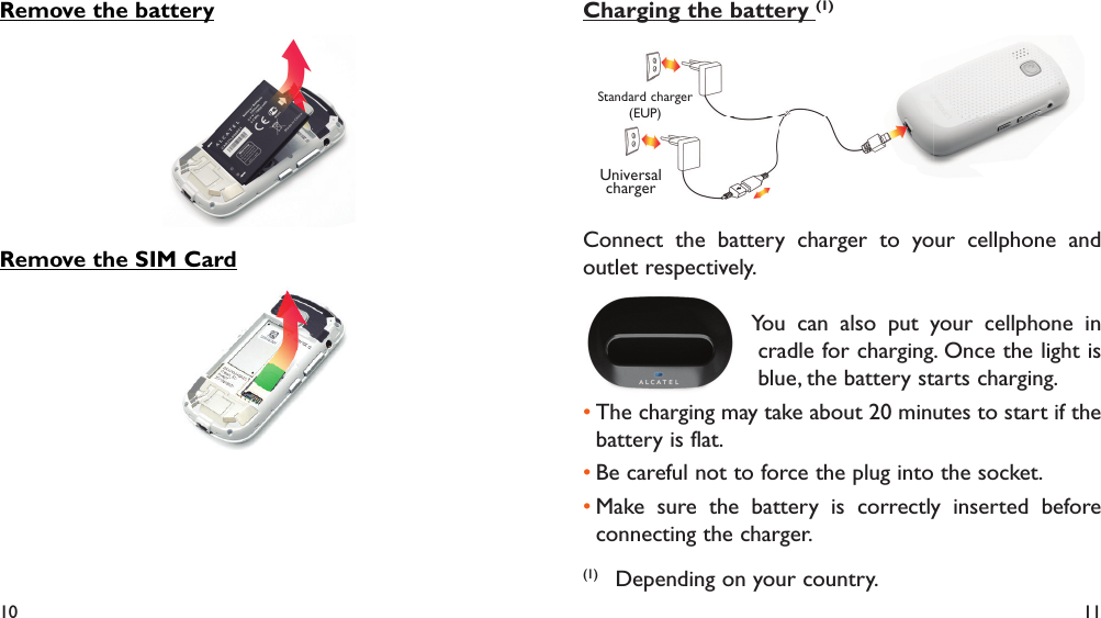 10 11Remove the batteryRemove the SIM CardCharging the battery (1)Standard charger (EUP)Universal chargerConnect the battery charger to your cellphone and outlet respectively.   You can also put your cellphone in cradle for charging. Once the light is blue, the battery starts charging.The charging may take about 20 minutes to start if the • battery is flat.Be careful not to force the plug into the socket.• Make sure the battery is correctly inserted before • connecting the charger.(1)  Depending on your country.