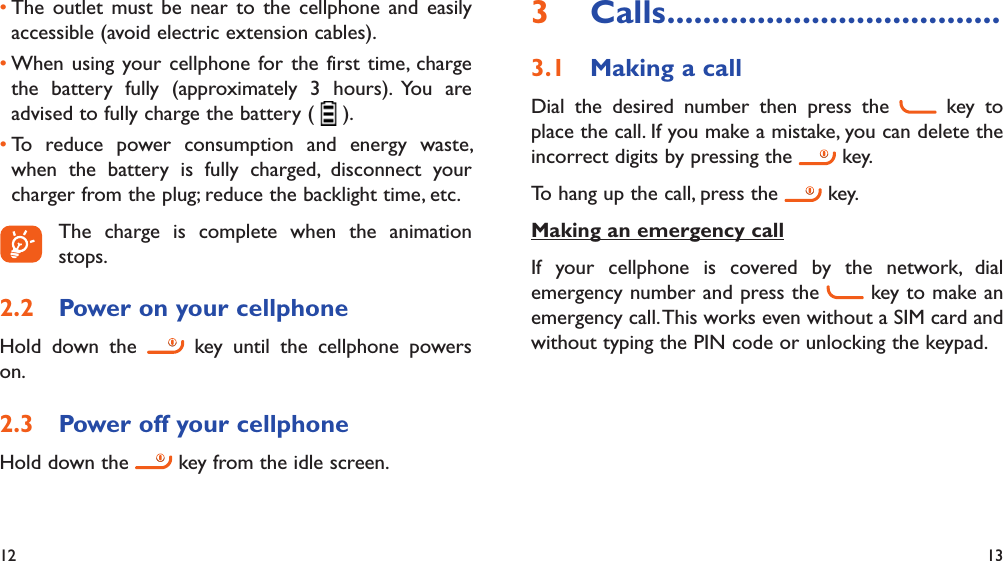 12 13The outlet must be near to the cellphone and easily • accessible (avoid electric extension cables).When using your cellphone for the first time, charge • the battery fully (approximately 3 hours). You are advised to fully charge the battery (   ).To reduce power consumption and energy waste, • when the battery is fully charged, disconnect your charger from the plug; reduce the backlight time, etc. The charge is complete when the animation stops.Power on your cellphone2.2 Hold down the   key until the cellphone powers on.Power off your cellphone2.3 Hold down the   key from the idle screen.Calls3   .....................................Making a call3.1 Dial the desired number then press the   key to place the call. If you make a mistake, you can delete the incorrect digits by pressing the   key.To hang up the call, press the   key.Making an emergency callIf your cellphone is covered by the network, dial emergency number and press the   key to make an emergency call. This works even without a SIM card and without typing the PIN code or unlocking the keypad.