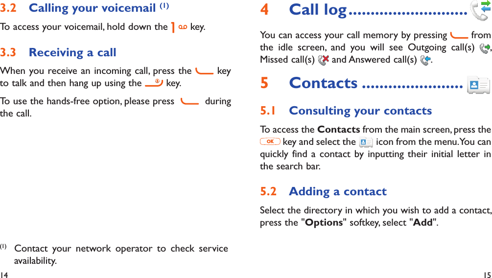 14 15Calling your voicemail 3.2  (1)To access your voicemail, hold down the   key.Receiving a call3.3 When you receive an incoming call, press the   key to talk and then hang up using the   key.To use the hands-free option, please press     during the call.(1)  Contact your network operator to check service availability.Call log4   ...........................You can access your call memory by pressing   from the idle screen, and you will see Outgoing call(s)  , Missed call(s)   and Answered call(s)  .Contacts5   .......................Consulting your contacts5.1 To access the Contacts from the main screen, press the  key and select the   icon from the menu. You can quickly find a contact by inputting their initial letter in the search bar.Adding a contact5.2 Select the directory in which you wish to add a contact, press the &quot;Options&quot; softkey, select &quot;Add&quot;.