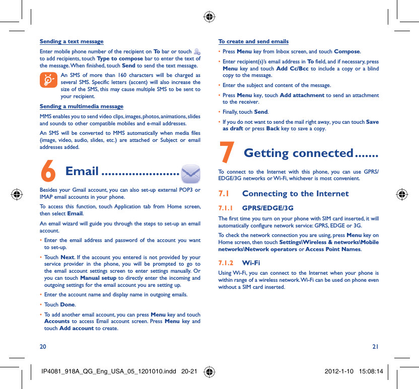 20 21Sending a text messageEnter mobile phone number of the recipient on To  bar or touch    to add recipients, touch Type to compose bar to enter the text of the message. When finished, touch Send to send the text message.   An SMS of more than 160 characters will be charged as    several SMS. Specific letters (accent) will also increase the size of the SMS, this may cause multiple SMS to be sent to your recipient.Sending a multimedia messageMMS enables you to send video clips, images, photos, animations, slides and sounds to other compatible mobiles and e-mail addresses. An SMS will be converted to MMS automatically when media files (image, video, audio, slides, etc.) are attached or Subject or email addresses added. Email6   .......................Besides your Gmail account, you can also set-up external POP3 or IMAP email accounts in your phone.To access this function, touch Application tab from Home screen, then select Email.An email wizard will guide you through the steps to set-up an email account.Enter the email address and password of the account you want • to set-up.Touch •  Next. If the account you entered is not provided by your service provider in the phone, you will be prompted to go to the email account settings screen to enter settings manually. Or you can touch Manual setup to directly enter the incoming and outgoing settings for the email account you are setting up.Enter the account name and display name in outgoing emails.• Touch •  Done.To add another email account, you can press •  Menu key and touch Accounts  to access Email account screen. Press Menu key and touch Add account to create.To create and send emailsPress •  Menu key from Inbox screen, and touch Compose.Enter recipient(s)’s email address in •  To  field, and if necessary, press Menu key and touch Add Cc/Bcc to include a copy or a blind copy to the message.Enter the subject and content of the message.• Press •  Menu key, touch Add attachment to send an attachment to the receiver.Finally, touch •  Send.If you do not want to send the mail right away, you can touch •  Save as draft or press Back key to save a copy. Getting connected7   .......To connect to the Internet with this phone, you can use GPRS/EDGE/3G networks or Wi-Fi, whichever is most convenient.Connecting to the Internet7.1 GPRS/EDGE/3G7.1.1 The first time you turn on your phone with SIM card inserted, it will automatically configure network service: GPRS, EDGE or 3G.To check the network connection you are using, press Menu key on Home screen, then touch Settings\Wireless &amp; networks\Mobile networks\Network operators or Access Point Names.Wi-Fi7.1.2 Using Wi-Fi, you can connect to the Internet when your phone is within range of a wireless network. Wi-Fi can be used on phone even without a SIM card inserted.IP4081_918A_QG_Eng_USA_05_1201010.indd   20-21IP4081_918A_QG_Eng_USA_05_1201010.indd   20-21 2012-1-10   15:08:142012-1-10   15:08:14